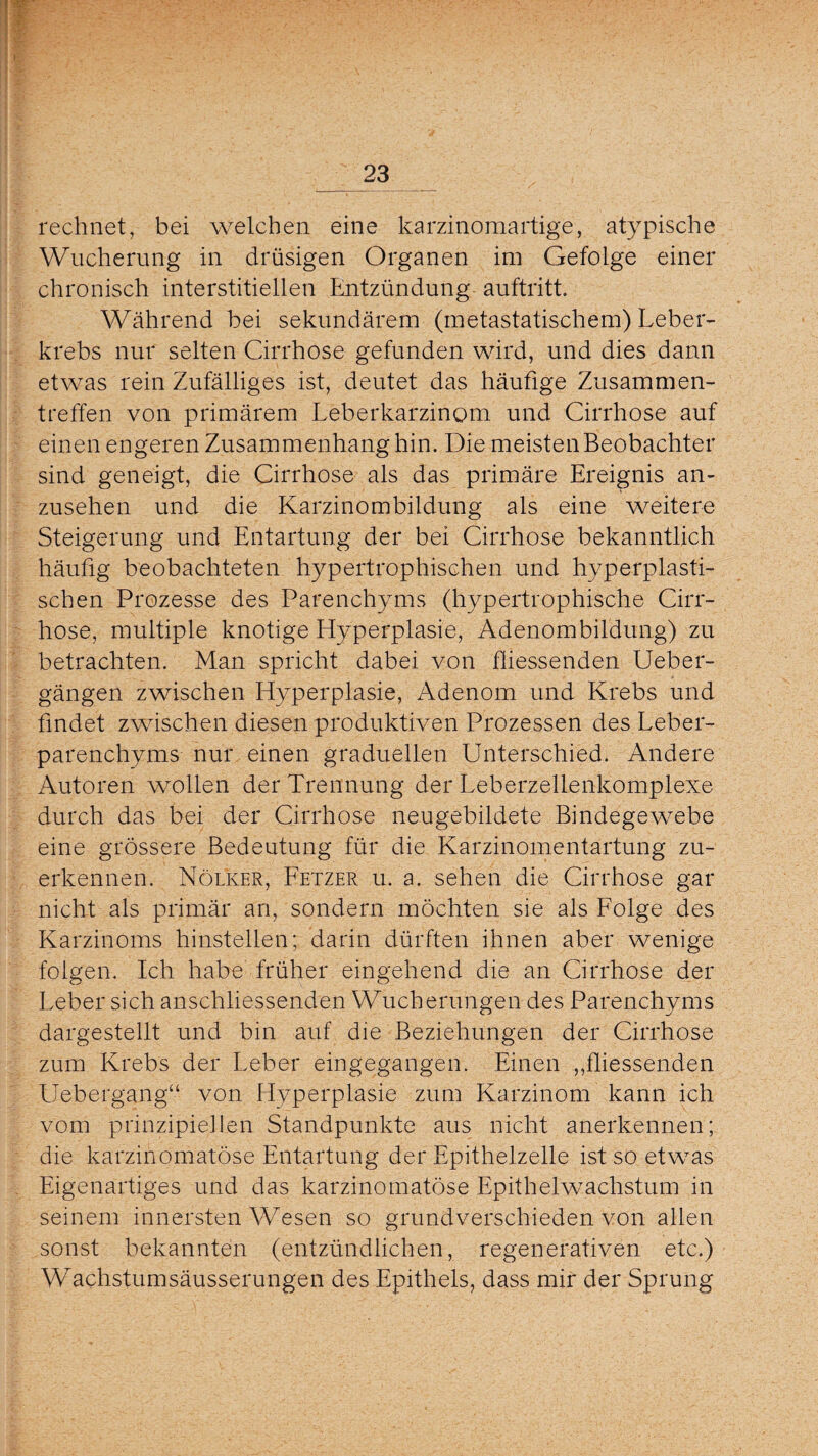 rechnet, bei welchen eine karzinomartige, atypische Wucherung in drüsigen Organen im Gefolge einer chronisch interstitiellen Entzündung auftritt. Während bei sekundärem (metastatischem) Leber¬ krebs nur selten Cirrhose gefunden wird, und dies dann etwas rein Zufälliges ist, deutet das häufige Zusammen¬ treffen von primärem Leberkarzinom und Cirrhose auf einen engeren Zusammenhang hin. Die meisten Beobachter sind geneigt, die Cirrhose als das primäre Ereignis an¬ zusehen und die Karzinombildung als eine weitere Steigerung und Entartung der bei Cirrhose bekanntlich häufig beobachteten hypertrophischen und hyperplasti¬ schen Prozesse des Parenchyms (hypertrophische Cirr¬ hose, multiple knotige Hyperplasie, Adenombildung) zu betrachten. Man spricht dabei von fliessenden Ueber- gängen zwischen Hyperplasie, Adenom und Krebs und findet zwischen diesen produktiven Prozessen des Leber¬ parenchyms nur einen graduellen Unterschied. Andere Autoren wollen der Trennung der Leberzellenkomplexe durch das bei der Cirrhose neugebildete Bindegewebe eine grössere Bedeutung für die Karzinomentartung zu¬ erkennen. Nölker, Fetzer u. a. sehen die Cirrhose gar nicht als primär an, sondern möchten sie als Folge des Karzinoms hinstellen; darin dürften ihnen aber wenige folgen. Ich habe früher eingehend die an Cirrhose der Leber sich anschliessenden Wucherungen des Parenchyms dargestellt und bin auf die Beziehungen der Cirrhose zum Krebs der Leber eingegangen. Einen „fliessenden Uebergang“ von Hyperplasie zum Karzinom kann ich vom prinzipiellen Standpunkte aus nicht anerkennen; die karzinomatöse Entartung der Epithelzelle ist so etwas Eigenartiges und das karzinomatöse Epithelwachstum in seinem innersten Wesen so grundverschieden von allen sonst bekannten (entzündlichen, regenerativen etc.) Wachstumsäusserungen des Epithels, dass mir der Sprung