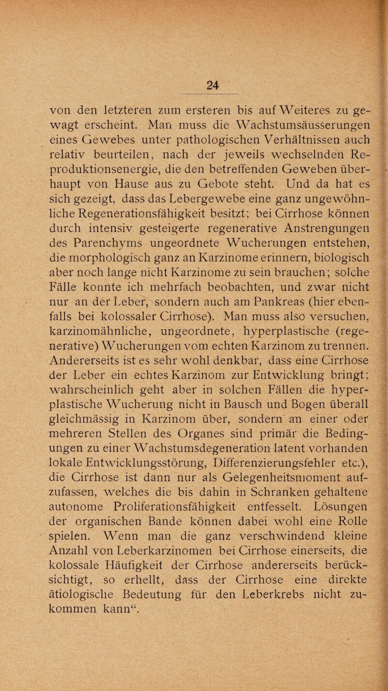 von den letzteren zum ersteren bis auf Weiteres zu ge¬ wagt erscheint. Man muss die Wachstumsäusserungen eines Gewebes unter pathologischen Verhältnissen auch relativ beurteilen, nach der jeweils wechselnden Re¬ produktionsenergie, die den betreffenden Geweben über¬ haupt von Hause aus zu Gebote steht. Und da hat es sich gezeigt, dass das Lebergewebe eine ganz ungewöhn¬ liche Regenerationsfähigkeit besitzt; bei Cirrhose können durch intensiv gesteigerte regenerative Anstrengungen des Parenchyms ungeordnete Wucherungen entstehen, die morphologisch ganz an Karzinome erinnern, biologisch aber noch lange nicht Karzinome zu sein brauchen; solche Fälle konnte ich mehrfach beobachten, und zwar nicht nur an der Leber, sondern auch am Pankreas (hier eben¬ falls bei kolossaler Cirrhose). Man muss also versuchen, karzinomähnliche, ungeordnete, hyperplastische (rege¬ nerative) Wucherungen vom echten Karzinom zu trennen. Andererseits ist es sehr wohl denkbar, dass eine Cirrhose der Leber ein echtes Karzinom zur Entwicklung bringt; wahrscheinlich geht aber in solchen Fällen die hyper¬ plastische Wucherung nicht in Bausch und Bogen überall gleichmässig in Karzinom über, sondern an einer oder mehreren Stellen des Organes sind primär die Beding¬ ungen zu einer Wachstumsdegeneration latent vorhanden lokale Entwicklungsstörung, Differenzierungsfehler etc.), die Cirrhose ist dann nur als Gelegenheitsmoment auf¬ zufassen, welches die bis dahin in Schranken gehaltene autonome Proliferationsfähigkeit entfesselt. Lösungen der organischen Bande können dabei wohl eine Rolle spielen. Wenn man die ganz verschwindend kleine Anzahl von Leberkarzinomen bei Cirrhose einerseits, die kolossale Häufigkeit der Cirrhose andererseits berück¬ sichtigt, so erhellt, dass der Cirrhose eine direkte ätiologische Bedeutung für den Leberkrebs nicht zu¬ kommen kann“.