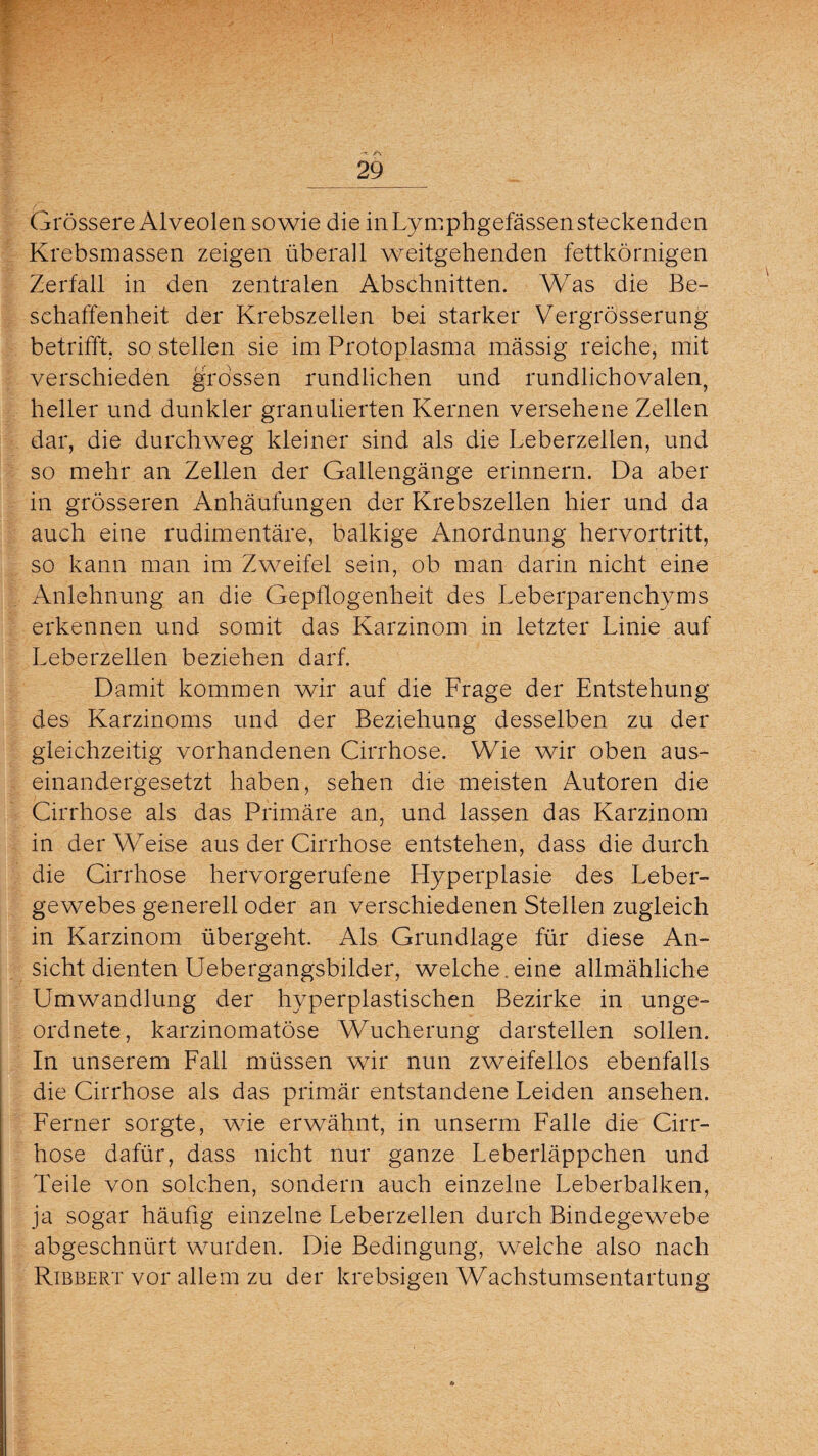 Grössere Alveolen sowie die in Lymphgefässen steckenden Krebsmassen zeigen überall weitgehenden fettkörnigen Zerfall in den zentralen Abschnitten. Was die Be¬ schaffenheit der Krebszellen bei starker Vergrösserung betrifft, so stellen sie im Protoplasma massig reiche, mit verschieden grossen rundlichen und rundlich ovalen, heller und dunkler granulierten Kernen versehene Zellen dar, die durchweg kleiner sind als die Leberzellen, und so mehr an Zellen der Gallengänge erinnern. Da aber in grösseren Anhäufungen der Krebszellen hier und da auch eine rudimentäre, balkige Anordnung hervortritt, so kann man im Zweifel sein, ob man darin nicht eine Anlehnung an die Gepflogenheit des Leberparenchyms erkennen und somit das Karzinom in letzter Linie auf Leberzellen beziehen darf. Damit kommen wir auf die Frage der Entstehung des Karzinoms und der Beziehung desselben zu der gleichzeitig vorhandenen Cirrhose. Wie wir oben aus¬ einandergesetzt haben, sehen die meisten Autoren die Cirrhose als das Primäre an, und lassen das Karzinom in derWTeise aus der Cirrhose entstehen, dass die durch die Cirrhose hervorgerufene Hyperplasie des Leber¬ gewebes generell oder an verschiedenen Stellen zugleich in Karzinom übergeht. Als Grundlage für diese An¬ sicht dienten Uebergangsbilder, welche.eine allmähliche Umwandlung der hyperplastischen Bezirke in unge¬ ordnete, karzinomatöse Wucherung darstellen sollen. In unserem Fall müssen wir nun zweifellos ebenfalls die Cirrhose als das primär entstandene Leiden ansehen. Ferner sorgte, wie erwähnt, in unserm Falle die Cirr¬ hose dafür, dass nicht nur ganze Leberläppchen und Teile von solchen, sondern auch einzelne Leberbalken, ja sogar häufig einzelne Leberzellen durch Bindegewebe abgeschnürt wurden. Die Bedingung, welche also nach Rtbbert vor allem zu der krebsigen Wachstumsentartung