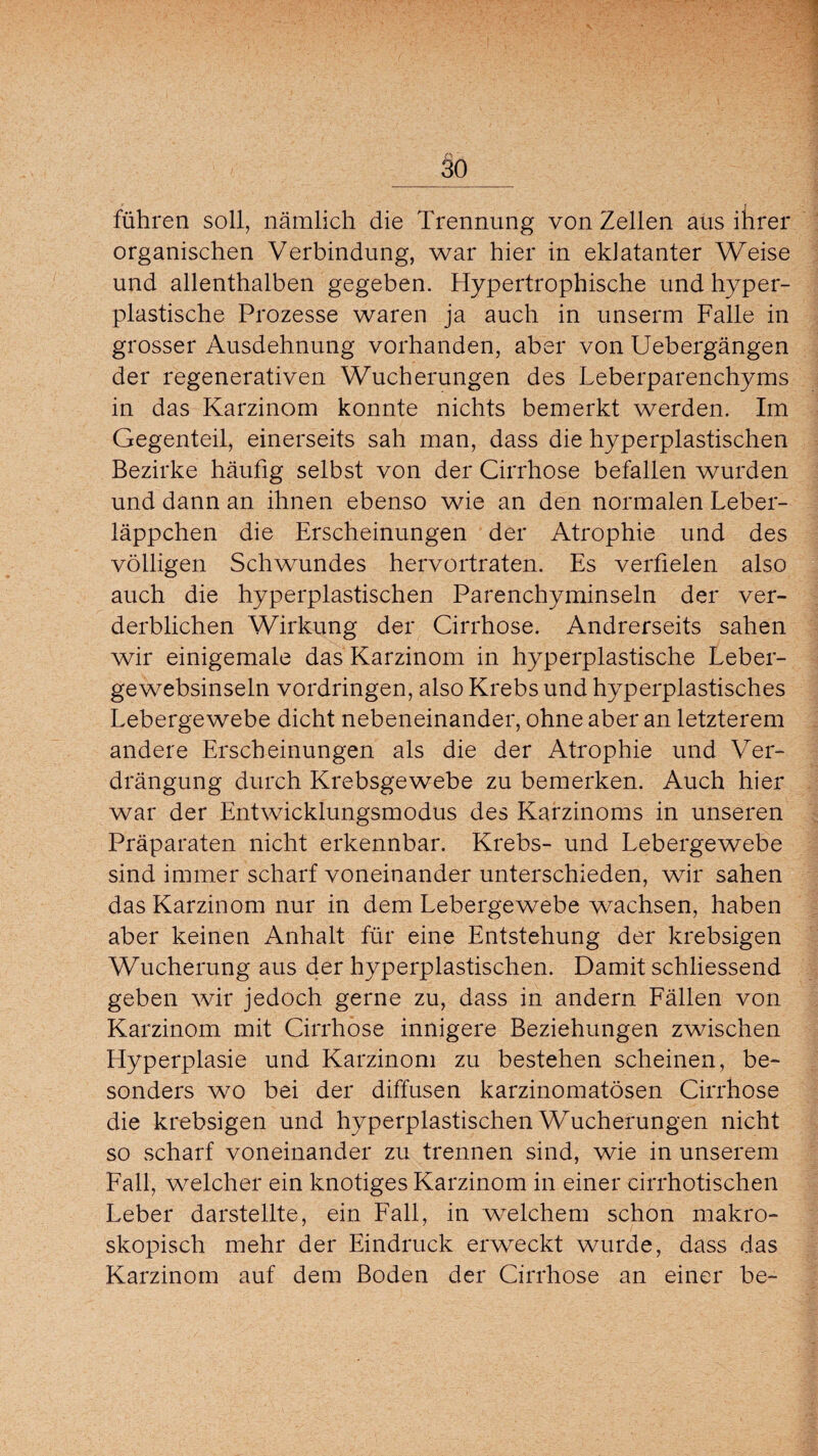 führen soll, nämlich die Trennung von Zellen aus ihrer organischen Verbindung, war hier in eklatanter Weise und allenthalben gegeben. Hypertrophische und hyper¬ plastische Prozesse waren ja auch in unserm Falle in grosser Ausdehnung vorhanden, aber von Uebergängen der regenerativen Wucherungen des Leberparenchyms in das Karzinom konnte nichts bemerkt werden. Im Gegenteil, einerseits sah man, dass die hyperplastischen Bezirke häufig selbst von der Cirrhose befallen wurden und dann an ihnen ebenso wie an den normalen Leber¬ läppchen die Erscheinungen der Atrophie und des völligen Schwundes hervortraten. Es verfielen also auch die hyperplastischen Parenchyminseln der ver¬ derblichen Wirkung der Cirrhose. Andrerseits sahen wir einigemale das Karzinom in hyperplastische Leber- gewebsinseln Vordringen, also Krebs und hyperplastisches Lebergewebe dicht nebeneinander, ohne aber an letzterem andere Erscheinungen als die der Atrophie und Ver¬ drängung durch Krebsgewebe zu bemerken. Auch hier war der Entwicklungsmodus des Karzinoms in unseren Präparaten nicht erkennbar. Krebs- und Lebergewebe sind immer scharf voneinander unterschieden, wir sahen das Karzinom nur in dem Lebergewebe wachsen, haben aber keinen Anhalt für eine Entstehung der krebsigen Wucherung aus der hyperplastischen. Damit schliessend geben wir jedoch gerne zu, dass in andern Fällen von Karzinom mit Cirrhose innigere Beziehungen zwischen Hyperplasie und Karzinom zu bestehen scheinen, be¬ sonders wo bei der diffusen karzinomatösen Cirrhose die krebsigen und hyperplastischen Wucherungen nicht so scharf voneinander zu trennen sind, wie in unserem Fall, welcher ein knotiges Karzinom in einer cirrhotischen Leber darstellte, ein Fall, in welchem schon makro¬ skopisch mehr der Eindruck erweckt wurde, dass das Karzinom auf dem Boden der Cirrhose an einer be-