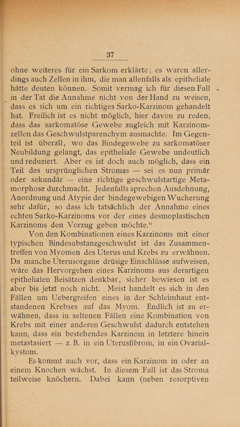 ohne weiteres für ein Sarkom erklärte; es waren aller¬ dings auch Zellen in ihm, die man allenfalls als epitheliale hätte deuten können. Somit vermag ich für diesen Fall . in der Tat die Annahme nicht von der Hand zu weisen, dass es sich um ein richtiges Sarko-Karzinom gehandelt hat. Freilich ist es nicht möglich, hier davon zu reden, dass das sarkomatöse Gewebe zugleich mit Karzinom¬ zellen das Geschwulstparenchym ausmachte. Im Gegen¬ teil ist überall, wo das Bindegewebe zu sarkomatöser Neubildung gelangt, das epitheliale Gewebe undeutlich und reduziert. Aber es ist doch auch möglich, dass ein Teil des ursprünglichen Stromas — sei es nun primär oder sekundär — eine richtige geschwulstartige Meta¬ morphose durchmacht. Jedenfalls sprechen Ausdehnung, Anordnung und x\typie der bindegewebigen Wucherung sehr dafür, so dass ich tatsächlich der Annahme eines echten Sarko-Karzinoms vor der eines desmoplastischen Karzinoms den Vorzug geben möchte.“ Von den Kombinationen eines Karzinoms mit einer typischen Bindesubstanzgeschwulst ist das Zusammen¬ treffen von Myomen des Uterus und Krebs zu erwähnen. Da manche Uterusorgane drüsige Einschlüsse aufweisen, wäre das Hervorgehen eines Karzinoms aus derartigen epithelialen Beisätzen denkbar, sicher bewiesen ist es aber bis jetzt noch nicht. Meist handelt es sich in den Fällen um Uebergreifen eines in der Schleimhaut ent¬ standenen Krebses auf das Myom. Endlich ist zu er¬ wähnen, dass in seltenen Fällen eine Kombination von Krebs mit einer anderen Geschwulst dadurch entstehen kann, dass ein bestehendes Karzinom in letztere hinein metastasiert — z. B. in ein Uterusfibrom, in ein Ovarial¬ kystom. Es kommt auch vor, dass ein Karzinom in oder an einem Knochen wächst. In diesem Fall ist das Stroma teilweise knöchern. Dabei kann (neben resorptiven