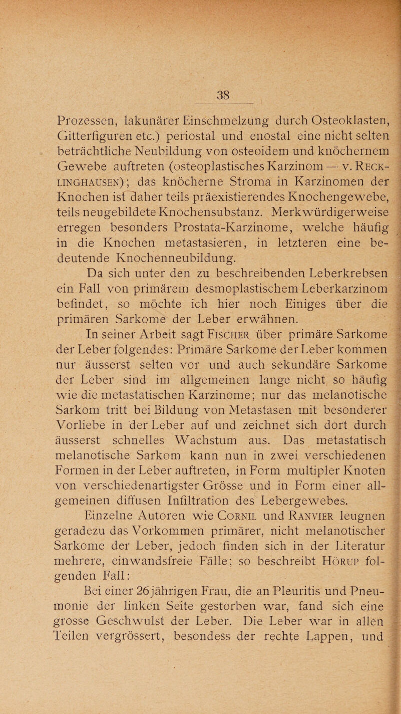 Prozessen, lakunärer Einschmelzung durch Osteoklasten, Gitterfiguren etc.) periostal und enostal eine nicht selten beträchtliche Neubildung von osteoidem und knöchernem Gewebe auftreten (osteoplastisches Karzinom — v. Reck¬ linghausen); das knöcherne Stroma in Karzinomen der Knochen ist daher teils präexistierendes Knochengewebe, teils neugebildete Knochensubstanz. Merkwürdigerweise erregen besonders Prostata-Karzinome, weiche häufig in die Knochen metastasieren, in letzteren eine be¬ deutende Knochenneubildung. Da sich unter den zu beschreibenden Leberkrebsen ein Fall von primärem desmoplastischem Leberkarzinom befindet, so möchte ich hier noch Einiges über die primären Sarkome der Leber erwähnen. In seiner Arbeit sagt Fischer über primäre Sarkome der Leber folgendes: Primäre Sarkome der Leber kommen nur äusserst selten vor und auch sekundäre Sarkome der Leber sind im allgemeinen lange nicht so häufig wie die metastatischen Karzinome; nur das melanotische Sarkom tritt bei Bildung von Metastasen mit besonderer Vorliebe in der Leber auf und zeichnet sich dort durch äusserst schnelles Wachstum aus. Das metastatisch melanotische Sarkom kann nun in zwei verschiedenen Formen in der Leber auftreten, in Form multipler Knoten von verschiedenartigster Grösse und in Form einer all¬ gemeinen diffusen Infiltration des Lebergewebes. Einzelne Autoren wie Cornil und Ranvier leugnen geradezu das Vorkommen primärer, nicht melanotischer Sarkome der Leber, jedoch finden sich in der Literatur mehrere, ein wandsfreie Fälle; so beschreibt Hörup fol¬ genden Fall: Bei einer 26jährigen Frau, die an Pleuritis und Pneu¬ monie der linken Seite gestorben war, fand sich eine grosse Geschwulst der Leber. Die Leber war in allen Teilen vergrössert, besondess der rechte Lappen, und