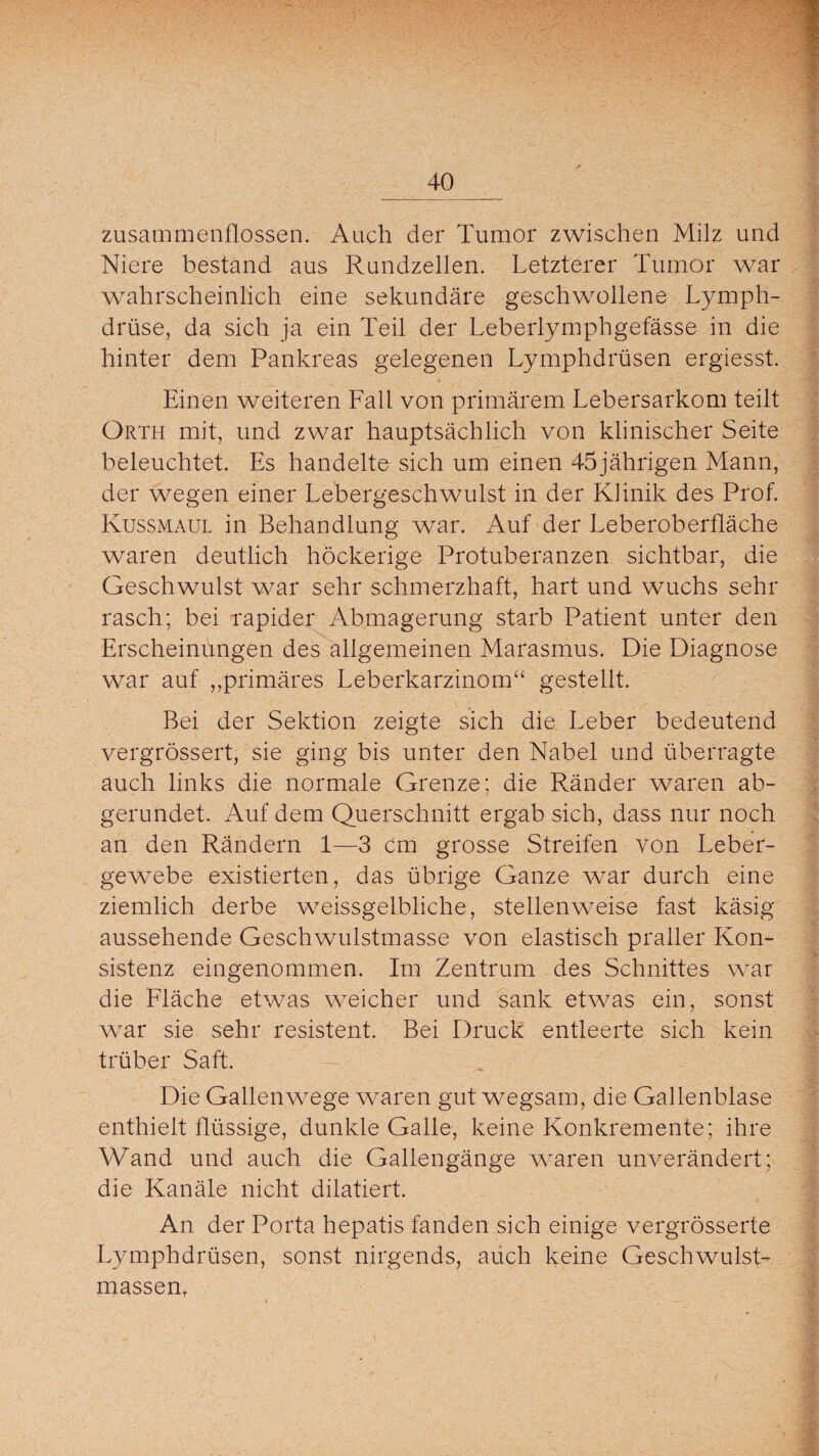 zusammenflossen. Auch der Tumor zwischen Milz und Niere bestand aus Rundzellen. Letzterer Tumor war wahrscheinlich eine sekundäre geschwollene Lymph- drüse, da sich ja ein Teil der Leberlymphgefässe in die hinter dem Pankreas gelegenen Lymphdrüsen ergiesst. Einen weiteren Fall von primärem Lebersarkom teilt Orth mit, und zwar hauptsächlich von klinischer Seite beleuchtet. Es handelte sich um einen 45jährigen Mann, der wegen einer Lebergeschwulst in der Klinik des Prof. Kussmaul in Behandlung war. Auf der Leberoberfläche waren deutlich höckerige Protuberanzen sichtbar, die Geschwulst war sehr schmerzhaft, hart und wuchs sehr rasch; bei rapider Abmagerung starb Patient unter den Erscheinungen des allgemeinen Marasmus. Die Diagnose war auf ,,primäres Leberkarzinom“ gestellt. Bei der Sektion zeigte sich die Leber bedeutend vergrössert, sie ging bis unter den Nabel und überragte auch links die normale Grenze; die Pfänder waren ab¬ gerundet. Auf dem Querschnitt ergab sich, dass nur noch an den Rändern 1—3 cm grosse Streifen von Leber¬ gewebe existierten, das übrige Ganze war durch eine ziemlich derbe weissgelbliche, stellenweise fast käsig aussehende Geschwulstmasse von elastisch praller Kon¬ sistenz eingenommen. Im Zentrum des Schnittes war die Fläche etwas weicher und sank etwas ein, sonst war sie sehr resistent. Bei Druck entleerte sich kein trüber Saft. Die Gallenwege waren gut wegsam, die Gallenblase enthielt flüssige, dunkle Galle, keine Konkremente; ihre Wand und auch die Gallengänge waren unverändert; die Kanäle nicht dilatiert. An der Porta hepatis fanden sich einige vergrösserte Lymphdrüsen, sonst nirgends, auch keine Geschwulst¬ massen,