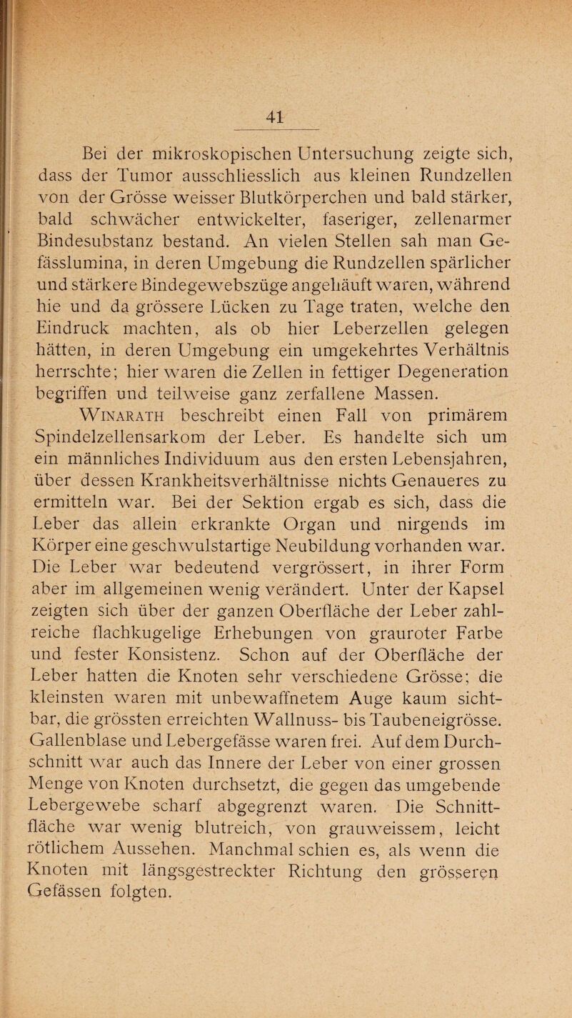 Bei der mikroskopischen Untersuchung zeigte sich, dass der Tumor ausschliesslich aus kleinen Rundzellen von der Grösse weisser Blutkörperchen und bald stärker, bald schwächer entwickelter, faseriger, zellenarmer Bindesubstanz bestand. An vielen Stellen sah man Ge- fässlumina, in deren Umgebung die Rundzellen spärlicher und stärkere Bindegewebszüge angehäuft waren, während hie und da grössere Lücken zu Tage traten, welche den Eindruck machten, als ob hier Leberzellen gelegen hätten, in deren Umgebung ein umgekehrtes Verhältnis herrschte; hier waren die Zellen in fettiger Degeneration begriffen und teilweise ganz zerfallene Massen. Winarath beschreibt einen Fall von primärem Spindelzellensarkom der Leber. Es handelte sich um ein männliches Individuum aus den ersten Lebensjahren, über dessen Krankheitsverhältnisse nichts Genaueres zu ermitteln war. Bei der Sektion ergab es sich, dass die Leber das allein erkrankte Organ und nirgends im Körper eine geschwulstartige Neubildung vorhanden war. Die Leber war bedeutend vergrössert, in ihrer Form aber im allgemeinen wenig verändert. Unter der Kapsel zeigten sich über der ganzen Oberfläche der Leber zahl¬ reiche flachkugelige Erhebungen von grauroter Farbe und fester Konsistenz. Schon auf der Oberfläche der Leber hatten die Knoten sehr verschiedene Grösse; die kleinsten waren mit unbewaffnetem Auge kaum sicht¬ bar, die grössten erreichten Wallnuss- bis Taubeneigrösse. Gallenblase und Lebergefässe waren frei. Auf dem Durch¬ schnitt war auch das Innere der Leber von einer grossen Menge von Knoten durchsetzt, die gegen das umgebende Lebergewebe scharf abgegrenzt waren. Die Schnitt¬ fläche war wenig blutreich, von grauweissem, leicht rötlichem Aussehen. Manchmal schien es, als wenn die Knoten mit längsgestreckter Richtung den grösseren Gefässen folgten.