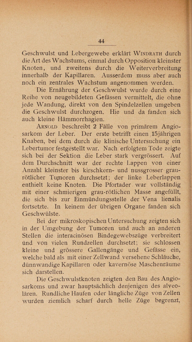 Geschwulst und Lebergewebe erklärt Windrath durch die Art des Wachstums, einmal durch Opposition kleinster Knoten, und zweitens durch die Weiterverbreitung innerhalb der Kapillaren. Ausserdem muss aber auch noch ein zentrales Wachstum angenommen werden. Die Ernährung der Geschwulst wurde durch eine Reihe von neugebildeten Gefässen vermittelt, die ohne jede Wandung, direkt von den Spindelzellen umgeben die Geschwulst durchzogen. Hie und da fanden sich auch kleine Hämmorrhagien. Arnold beschreibt 2 Fälle von primärem Angio- sarkom der Leber. Der erste betrifft einen 15jährigen Knaben, bei dem durch die klinische Untersuchung ein Lebertumor festgestellt war. Nach erfolgtem Tode zeigte sich bei der Sektion die Leber stark vergrössert. Auf dem Durchschnitt war der rechte Lappen von einer Anzahl kleinster bis kirschkern- und nussgrosser grau¬ rötlicher Tujnoren durchsetzt; der linke Leberlappen enthielt keine Knoten. Die Pfortader war vollständig mit einer schmierigen grau-rötlichen Masse angefüllt, die sich bis zur Einmündungsstelle der Vena lienalis fortsetzte. In keinem der übrigen Organe fanden sich Geschwülste. Bei der mikroskopischen Untersuchung zeigten sich in der Umgebung der Tumoren und auch an anderen Stellen die interacinösen Bindegewebszüge verbreitert und von vielen Rundzellen durchsetzt; sie schlossen kleine und grössere Gallengänge und Gefässe ein, welche bald als mit einer Zellwand versehene Schläuche, dünnwandige Kapillaren oder kavernöse Maschenräume sich darstellen. Die Geschwulstknoten zeigten den Bau des Angio- sarkoms und zwar hauptsächlich denjenigen des alveo¬ lären. Rundliche Haufen oder längliche Züge von Zellen wurden ziemlich scharf durch helle Züge begrenzt,