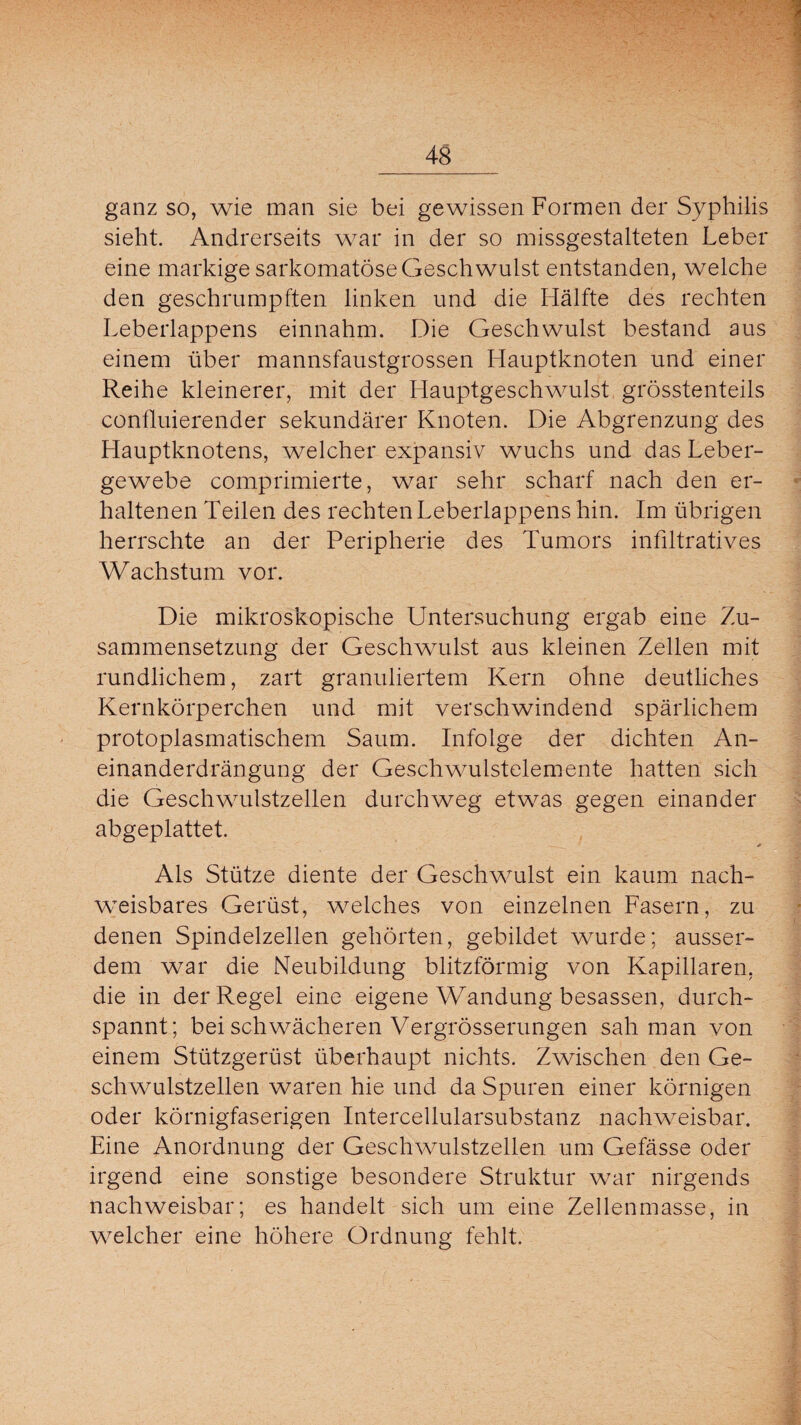 ganz so, wie man sie bei gewissen Formen der Syphilis sieht. Andrerseits war in der so missgestalteten Leber eine markige sarkomatöse Geschwulst entstanden, welche den geschrumpften linken und die Hälfte des rechten Leberlappens einnahm. Die Geschwulst bestand aus einem über mannsfaustgrossen Hauptknoten und einer Reihe kleinerer, mit der Hauptgeschwmlst grösstenteils confluierender sekundärer Knoten. Die Abgrenzung des Hauptknotens, welcher expansiv wuchs und das Leber¬ gewebe comprimierte, war sehr scharf nach den er¬ haltenen Teilen des rechten Leberlappens hin. Im übrigen herrschte an der Peripherie des Tumors infiltratives Wachstum vor. Die mikroskopische Untersuchung ergab eine Zu¬ sammensetzung der Geschwulst aus kleinen Zellen mit rundlichem, zart granuliertem Kern ohne deutliches Kernkörperchen und mit verschwindend spärlichem protoplasmatischem Saum. Infolge der dichten An- einanderdrängung der Geschwulstelemente hatten sich die Geschwudstzellen durchweg etwas gegen einander abgeplattet. * Als Stütze diente der Geschwmlst ein kaum nach¬ weisbares Gerüst, welches von einzelnen Fasern, zu denen Spindelzellen gehörten, gebildet wurde; ausser¬ dem war die Neubildung blitzförmig von Kapillaren, die in der Regel eine eigene Wandung besassen, durch¬ spannt; bei schwächeren Vergrösserungen sah man von einem Stützgerüst überhaupt nichts. Zwischen den Ge¬ schwulstzellen waren hie und da Spuren einer körnigen oder körnigfaserigen Intercellularsubstanz nachweisbar. Eine Anordnung der Geschwulstzellen um Gefässe oder irgend eine sonstige besondere Struktur war nirgends nachweisbar; es handelt sich um eine Zellenmasse, in welcher eine höhere Ordnung fehlt.