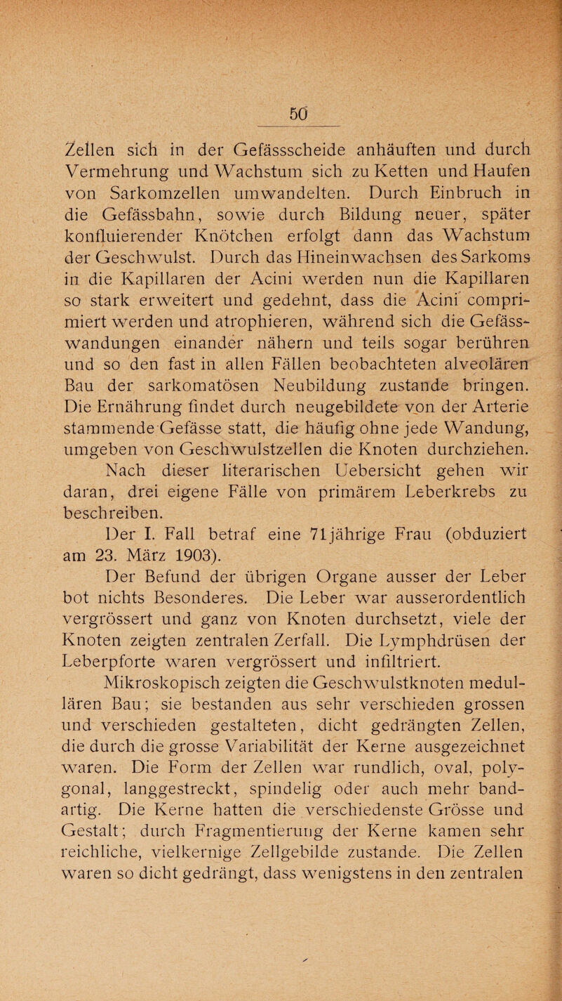 Zellen sich in der Gefässscheide anhäuften und durch Vermehrung und Wachstum sich zu Ketten und Haufen von Sarkomzellen umwandelten. Durch Einbruch in die Gefässbahn, sowie durch Bildung neuer, später konfluierender Knötchen erfolgt dann das Wachstum der Geschwulst. Durch das Hineinwachsen des Sarkoms in die Kapillaren der Acini werden nun die Kapillaren so stark erweitert und gedehnt, dass die Acini comprf- miert werden und atrophieren, während sich die Gefäss- wandungen einander nähern und teils sogar berühren und so den fast in allen Fällen beobachteten alveolären Bau der sarkomatösen Neubildung zustande bringen. Die Ernährung findet durch neugebildete von der Arterie stammende Gefässe statt, die häufig ohne jede Wandung, umgeben von Geschwulstzellen die Knoten durchziehen. Nach dieser literarischen Uebersicht gehen wrir daran, drei eigene Fälle von primärem Leberkrebs zu beschreiben. Der I. Fall betraf eine 71jährige Frau (obduziert am 23. März 1903). Der Befund der übrigen Organe ausser der Leber bot nichts Besonderes. Die Leber war ausserordentlich vergrössert und ganz von Knoten durchsetzt, viele der Knoten zeigten zentralen Zerfall. Die Lymphdrüsen der Leberpforte waren vergrössert und infiltriert. Mikroskopisch zeigten die Geschwulstknoten medul¬ lären Bau; sie bestanden aus sehr verschieden grossen und verschieden gestalteten, dicht gedrängten Zellen, die durch die grosse Variabilität der Kerne ausgezeichnet waren. Die Form der Zellen war rundlich, oval, poly¬ gonal, langgestreckt, spindelig oder auch mehr band¬ artig. Die Kerne hatten die verschiedenste Grösse und Gestalt; durch Fragmentierung der Kerne kamen sehr reichliche, vielkernige Zellgebilde zustande. Die Zellen waren so dicht gedrängt, dass wenigstens in den zentralen