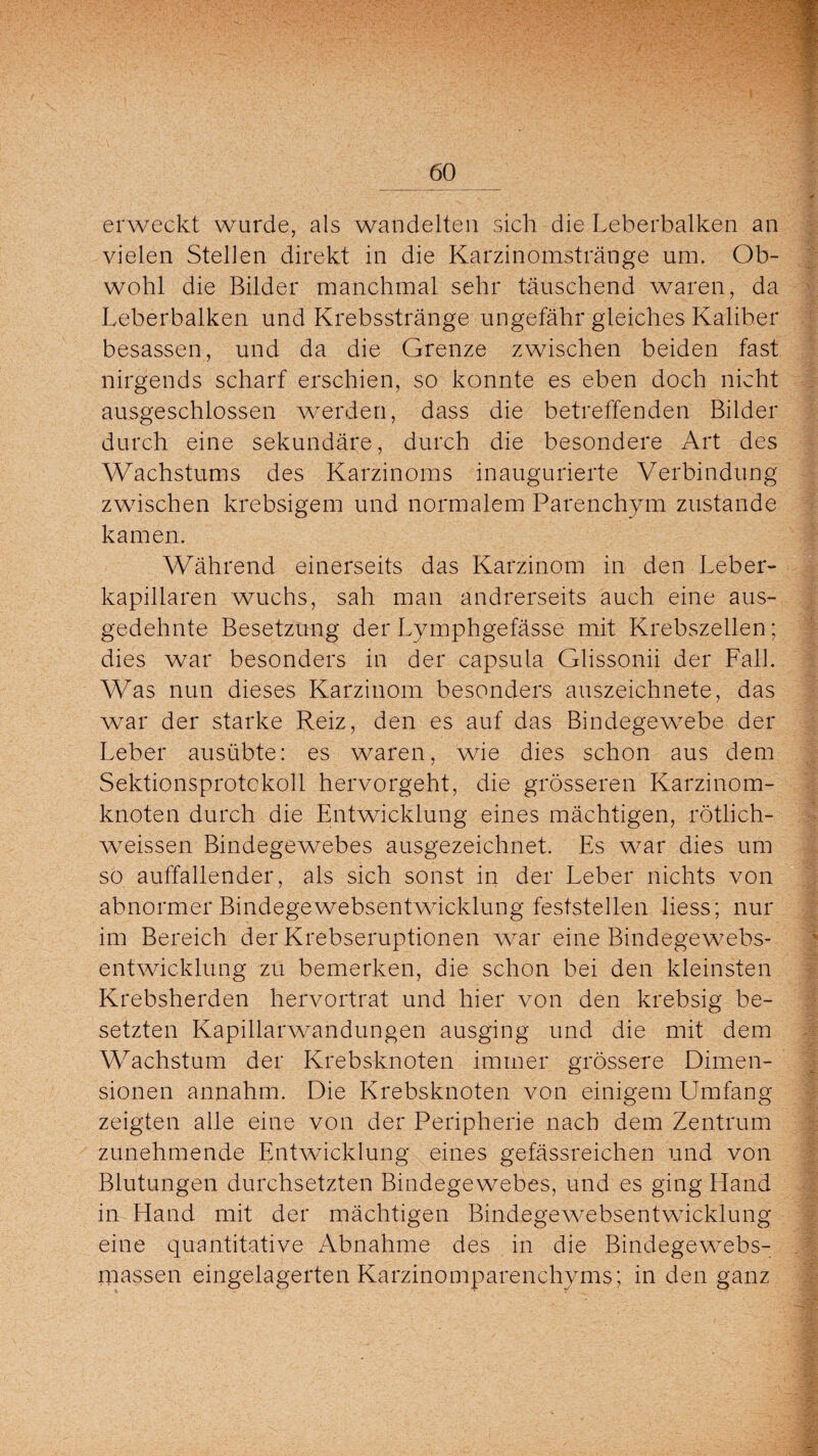 erweckt wurde, als wandelten sich die Leberbalken an vielen Stellen direkt in die Karzinomstränge um. Ob- I wohl die Bilder manchmal sehr täuschend waren, da Leberbalken und Krebsstränge ungefähr gleiches Kaliber besassen, und da die Grenze zwischen beiden fast nirgends scharf erschien, so konnte es eben doch nicht ausgeschlossen werden, dass die betreffenden Bilder durch eine sekundäre, durch die besondere Art des Wachstums des Karzinoms inaugurierte Verbindung zwischen krebsigem und normalem Parenchym zustande kamen. Während einerseits das Karzinom in den Leber¬ kapillaren wuchs, sah man andrerseits auch eine aus¬ gedehnte Besetzung der Lymphgefässe mit Krebszellen; dies war besonders in der capsula Glissonii der Fall. Was nun dieses Karzinom besonders auszeichnete, das war der starke Reiz, den es auf das Bindegewebe der Leber ausübte: es waren, wie dies schon aus dem Sektionsprotckoll hervorgeht, die grösseren Karzinom¬ knoten durch die Entwicklung eines mächtigen, rötlich- weissen Bindegewebes ausgezeichnet. Es war dies um so auffallender, als sich sonst in der Leber nichts von abnormer Bindegewebsentwicklung feststellen liess; nur im Bereich der Krebseruptionen war eine Bindegewebs- entwicklung zu bemerken, die schon bei den kleinsten Krebsherden hervortrat und hier von den krebsig be- setzten Kapillarwandungen ausging und die mit dem Wachstum der Krebsknoten immer grössere Dimen¬ sionen annahm. Die Krebsknoten von einigem LJmfang zeigten alle eine von der Peripherie nach dem Zentrum zunehmende Entwicklung eines gefässreichen und von Blutungen durchsetzten Bindegewebes, und es ging Hand in Hand mit der mächtigen Bindegewebsentwicklung eine quantitative Abnahme des in die Bindegewebs- massen eingelagerten Karzinomparenchyms; in den ganz