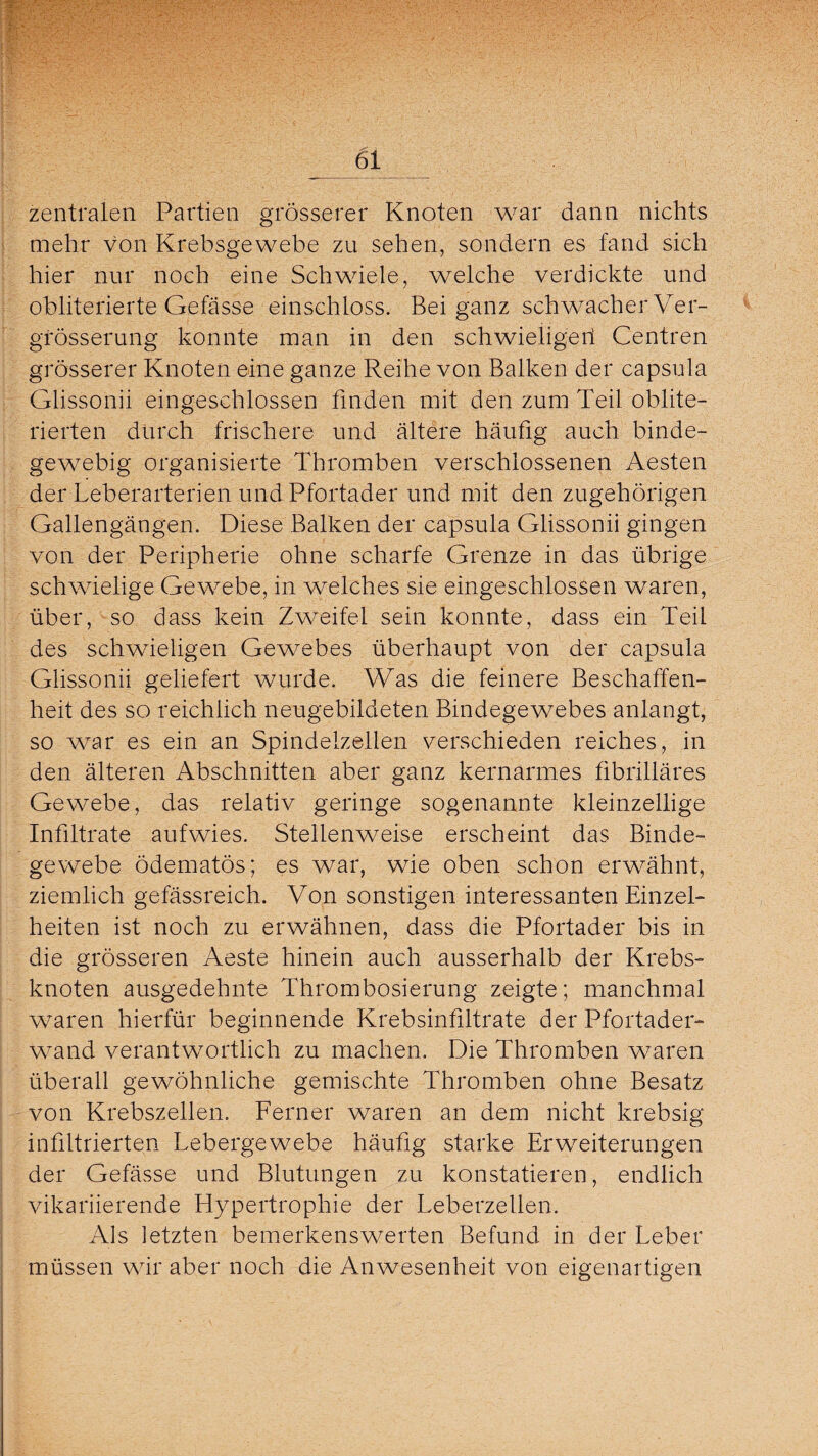 _61 zentralen Partien grösserer Knoten war dann nichts mehr von Krebsgewebe zu sehen, sondern es fand sich hier nur noch eine Schwiele, welche verdickte und obliterierte Gefässe einschloss. Bei ganz schwacher Ver- grösserung konnte man in den schwieligen Centren grösserer Knoten eine ganze Reihe von Balken der capsula Glissonii eingeschlossen finden mit den zum Teil oblite- rierten durch frischere und ältere häufig auch binde¬ gewebig organisierte Thromben verschlossenen Aesten der Leberarterien und Pfortader und mit den zugehörigen Gallengängen. Diese Balken der capsula Glissonii gingen von der Peripherie ohne scharfe Grenze in das übrige schwielige Gewebe, in welches sie eingeschlossen waren, über, so dass kein Zweifel sein konnte, dass ein Teil des schwieligen Gewebes überhaupt von der capsula Glissonii geliefert wurde. Was die feinere Beschaffen¬ heit des so reichlich neugebildeten Bindegewebes anlangt, so war es ein an Spindelzellen verschieden reiches, in den älteren Abschnitten aber ganz kernarmes fibrilläres Gewebe, das relativ geringe sogenannte kleinzellige Infiltrate aufwies. Stellenweise erscheint das Binde¬ gewebe ödematös; es war, wie oben schon erwähnt, ziemlich gefässreich. Von sonstigen interessanten Einzel¬ heiten ist noch zu erwähnen, dass die Pfortader bis in die grösseren Aeste hinein auch ausserhalb der Krebs¬ knoten ausgedehnte Thrombosierung zeigte; manchmal waren hierfür beginnende Krebsinfiltrate der Pfortader¬ wand verantwortlich zu machen. Die Thromben waren überall gewöhnliche gemischte Thromben ohne Besatz von Krebszellen. Ferner waren an dem nicht krebsig infiltrierten Lebergewebe häufig starke Erweiterungen der Gefässe und Blutungen zu konstatieren, endlich vikariierende Hypertrophie der Leberzellen. Als letzten bemerkenswerten Befund in der Leber müssen wir aber noch die Anwesenheit von eigenartigen