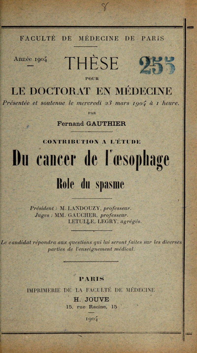 O FACULTÉ DE MÉDECINE DE PARIS Année 1904 THÈSE m POUR LE DOCTORAT EN MEDECINE Présentée et soutenue le mercredi 23 mars igo^ à i heure. PAR Fernand GAUTHIER COIVTRIBIjTlOiV A L’ETLDE Du cancer de l’iesophage Rôle du $|)asine Président : M. LANDOUZY, professeur. Juges : MM. GAUCHER, professeur. LETULI.E, LEGRY, agrégés. Le candidat répondra aux questions qui lui seront faites sur les diçerses parties de Venseignement médical. PARIS IMPRIMERIE DE L4 FAGULTK DE MÉDECINE H. JOUVE 15, rue Racine, 15 1904