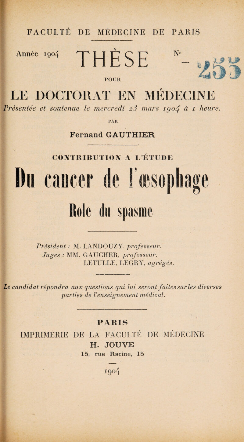 l FACULTÉ DE MÉDECINE DE PARIS Année 1904 THÈSE No POUR LE DOCTORAT EN MEDECINE Présentée et soutenue le mercredi 23 mars iQoéj. à 1 heure. PAR Fernand GAUTHIER CONTTIUBUTIOIV A L’ÉTUDE Rôle du spasme PrésidentM. LANDOUZY, professeur. Juges : MM. GAUCHER, professeur. LETULLE, LEGRY, agrégés. Le candidat répondra aux questions qui lui seront faites sur les diverses parties de Venseignement médical. PARIS IMPRIMERIE DE LA FACULTÉ DE MÉDECINE H. JOUVE 15, rue Racine, 15 1904