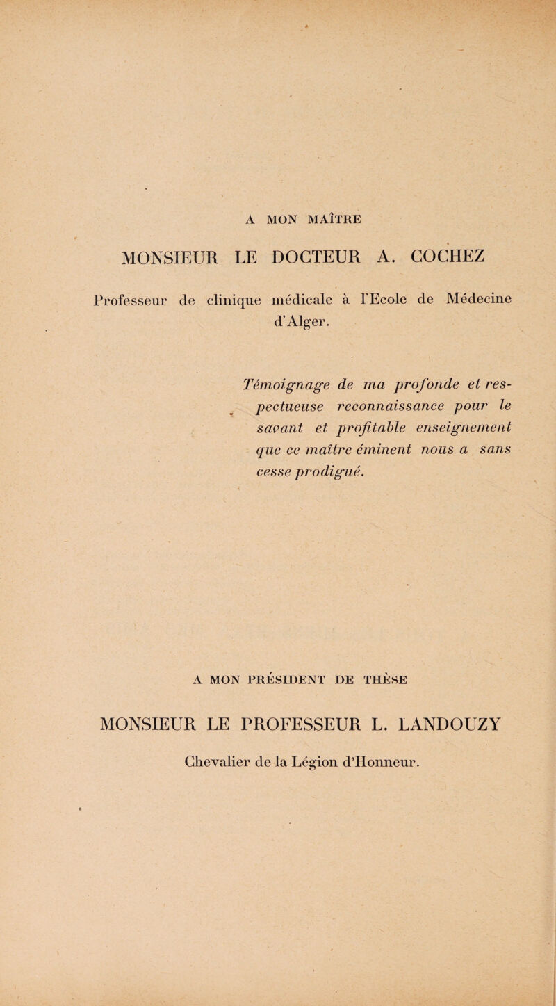 A MON MAÎTRE MONSIEUR LE DOCTEUR A. COCHEZ Professeur de clinique médicale à l’Ecole de Médecine d’Alger. Témoignage de ma profonde et res¬ pectueuse reconnaissance pour le savant et profitable enseignement que ce maître éminent nous a sans cesse prodigué. A MON PRÉSIDENT DE THÈSE MONSIEUR LE PROFESSEUR L. LANDOUZY Chevalier de la Légion d’Honneur.