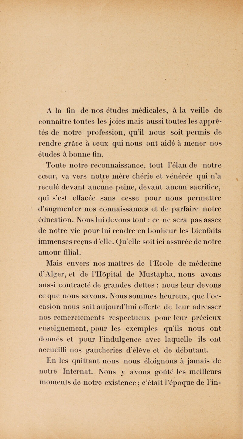 A la fin de nos études médicales, à la veille de connaître toutes les joies mais aussi toutes les apprê¬ tés de notre profession, qu’il nous soit permis de rendre grâce à ceux qui nous ont aidé à mener nos études à bonne fin. Toute notre reconnaissance, tout l’élan de notre cœur, va vers notre mère chérie et vénérée qui n’a reculé devant aucune peine, devant aucun sacrifice, qui s’est effacée sans cesse pour nous permettre d’augmenter nos connaissances et de parfaire notre éducation. Nous lui devons tout : ce ne sera pas assez de notre vie pour lui rendre en bonheur les bienfaits immenses reçus d’elle. Qu elle soit ici assurée de notre amour filial. Mais envers nos maîtres de l’Ecole de médecine d’Alger, et de l’Hôpital de Mustapha, nous avons aussi contracté de grandes dettes : nous leur devons ce que nous savons. Nous sommes heureux, que l’oc¬ casion nous soit aujourd’hui offerte de leur adresser nos remerciements respectueux pour leur précieux enseignement, pour les exemples qu'ils nous ont donnés et pour l’indulgence avec laquelle ils ont accueilli nos gaucheries d’élève et de débutant. En les quittant nous nous éloignons à jamais de notre Internat. Nous y avons goûté les meilleurs moments de notre existence ; c’était l’époque de l’in-