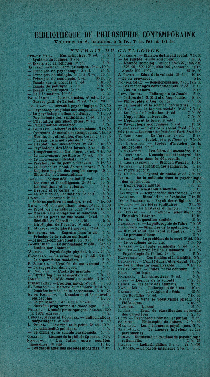 BIBLIOTHÈQUE DE PHILOSOPHIE CONTEMPORAINE Volumes in-8, brochés, à 5 fr., 7 fr. 50 et 10 fr. EXTRAIT DU CATALOGUE Stuart Mill. — Mes mémoires, 3® éd. 5 fr. — Système de logique. 2 vol. 20 fr. — Essais sur la religion, 2e éd. 5 fr. Herbert Spencer. Prem. principes. 10e éd. 10 fr. — Principes de psychologie. 2 vol. 20 fr. — Principes de biologie. 5® édit. 2 vol. 20 fr. — Principes de sociologie. 4 vol. 36 fr. 25 — Essais sur le progrès. 5® éd. 7 fr. 50 — Essais de politique. 4® éd. 7 fr. 50 — Essais scientifiques. 3e éd. 7 fr. 50 — De l’éducation. 10e éd. 5 fr. Paul Janet. — Causes finales. 4® édit. 10 fr. — Œuvres phil. de Leibniz. 2® éd. 2 vol. 20 fr. Th. Ribot. — Hérédité psychologique. 7fr.50 — Psychologie anglaise contemporaine. 7fr: 50 — La psychologie allem. contemp. 7 fr. 50 — Psychologie des sentiments. 4® éd. 7 fr. 50 — L’Evolution, des idées génér. 2° éd. 5 fr. — L’imagination créatrice. 5 fr. A. Fouillée.— Liberté et déterminisme. 7 fr.50 — Systèmes de morale contemporains. 7 fr.50 — Morale, art et religion, d’ap. Guvau. 3 fr. 75 — L’avenir de la métaphysique. 2® éd. 5 fr. — L’évolut. des idées-forces. 2e éd. 7 fr. 50 — Psychologie des idées-forces. 2 vol. 15 fr. — Tempérament et Caractère. 2® éd. 7 fr. 50 — Le mouvement positiviste. 2e éd. 7 fr. 50 — Le mouvement idéaliste. 2® éd. 7 fr. 50 — Psychologie du peuple français. 7 fr. 50 — La France au point de vue moral. 7 fr. 50 — Esquisse psych. des peuples europ. 10 fr. — Nietzsche et l’immoralisme. 5 fr. Bain. — Logique déd. et ind. 2 vol. 20 fr. — Les sens et l’intelligence. 3® édit. 10 fr. — Les émotions et la volonté.- 10 fr. — L’esprit et le corps. 4® édit. 6 fr. — La science de l’éducation. 6e édit. 6 fr. Liard. — Descartes. 2e édit. 5 fr. — Science positive etmétaph. 4® éd. 7 fr. 50 G uyau.— Morale anglaise contemp.5® éd. 7 fr. 50 — Probl. de l’esthétique cont. 3® éd. 7 fr. 50 — Morale sans obligation ni sanction. 5 fr. — L’art au point de vue sociol. 2® éd. 5 fr. — Hérédité et éducation. 3® é'diU 5 fr. — L’irréligion de l’avenir. 5® édit. 7 fr. 50 H. Marion. — Solidarité morale. 5® éd. 5 fr. Schopenhauer. — Sagesse dans la vie. 5 fr. — Principe de la raison suffisante. 5 fr. — Le monde comme volonté, etc. 3 vol. 22 fr. 50 JamesSully. —Le pessimisme. 2.® édit. 7-fr.50 — Etudes sur l’enfance. 10 fr. Wundt. — Psychologie physiol. 2 vol. 20 fr. Garofalo. — La criminologie. 4® édit. 7fr.50 — La superstition socialiste. 5 fr. P. Souriau. — L’esthét. du mouvement. 5 fr. — La suggestion dans l’art. 5 fr. F. Paulhan. — L’activité mentale. 10 fr. — Esprits logiques et esprits faux. 7 fr. 50 Jaurès. — Réalité du monde sensible. 7 fr. 50 Pierre Janet. — L’autom. psych. 4°édit. 7 fr. 50 H. Bergson. — Matière et mémoire. 3e éd. 5 fr. — Données imméd. delà conscience. 3 fr. 75 E. oe Roberty. — L’ancienne et la nouvelle philosophie. 7 fr. 50 — La philQsophi du siècle. 2° édit. 5 fr. — Nouvéau programme de sociologie. 5 fr. Pillon. — L'année philosophique. Années 1890 à 1902, chacune. 5 fr. „ Gurney, Myers et Podmore. — Hallucinations télépathiques. 3® édit. 7 fr. 50 L. Prqal. — Le crime et la peine. 3® éd. 10 fr. — La criminalité politique. 5 fr. — Le crime et le suicide passionnels. 10-fr. Collins. — Résumé de la phil. de Spencer. 10 fr. Novigow. — Les luttes entre sociétés humaines. 3e édit. 10 fr. — Les gaspillages des sociétés modernes. .5 fr. Durkheim. — Division du travail social. 7 fr.50 — Le suicide, étude sociologique. 7 fr. 50 — L’année sociolog. Années 1896-97, 1897-98, 1898-99,1899-1900,1900-1901, chacune. 10 fr. Année 1901-1902. 12 fr. 50 J. Payot. — Educ. delà volonté. 18® éd. 10 fr. —De la croyance. 5 fr. Nordau (Max). — Dégénérescence. 2 vol. 17fr.5ü — Les mensonges conventionnels. 7®éd. 5 fr. — Vus du dehors. 5 fr. Lévy-Bruhl. — Philosophie de Jaoobi. 5 fr. — Lettres de J.-S. Mill et d’Aug. Comte. 10 fr. — Philosophie d’Aug. Comte. 7 fr. 50 — La morale et la science des mœurs. 5 fr. G. Tarde. — La logique sociale. 3® éd. 7 fr.50 — Les lois de l’imitation. 4® éd. 7 fr 50 — L’oppositiôn universelle. 7 fr. 50 — L’opinion et la foule. 2® édit. 5 fr. — Psychologie économique. 2 vol. 15 50 G. de Greef. — Transform. social.2® éd. 7 fr. 50 Séailles.—Essaisur le génie dans l’art. 3«éd.5fr. V. Brochard. — De l’erreur. 2® éd. 5 fr. Aug.Comte. — Sociol., rés. p. Rigolage. 7fr.5G E. Boutroux. — Etudes d’histoire de la philosophie. 2® éd. 7 fr. 50 P. Mai.apert. — Les élém. du caractère. 5 fr. A. Bertrand. — L’enseignement intégral. 5fr. — Les études dans la démocratie. 5 fr. II. Lichtenberger. — Richard Wagner. 10 fr. Thomas. — L’éducation des sentiments. 5 fr. — Pierre Leroux. 5 fr. G. Le Bon. — Psychol.du social. 3e éd. 7 fr. 50 Rauh. — De la méthode dans la psychologie des sentiments. 5 fr. — L’expérience morale. 3 fr. 75 Duprat. — L’instabilité.mentale. 5 fr. Mannequin. — L’hypothèse des atomes. 7 fr.50 Lalande. — Dissolution et évolution. 7 fr. 50 De la G rasserie. — Psych. des religions 5 fr. Bouglé. — Les idées égalitaires. 3 fr: 75 Dumas. — La tristesse et la joie. 7 fr. 50 G. Renard. — La méthode scientifique de l’histoire littéraire. 10 fr. Stein. — La question sociale. 10 fr.' Barzellotti.— La philosophie de Taine. 7 fr. 50 Renouvier. — Dilemmes de la métaphys. 5 fr. — Hist. et solut. des probl. métaphys. 7 fr. 50 — Le personnalisme. 10.fr. Bourdeau. — Le problème de la mort. 3e éd. 5 fr. — Le problème de la vie. 7 fr. 50 Sighele. — La foule criminelle. 2e éd. 5 fr. Sollier.—Le problème de la mémoire. 3 fr. 75 — Psychologie de l’idiot. 2® éd. 5 fr. Hartenberg. — Les timides et la timidité. 5 fr. LeDantec. — L’unité dans l’être vivant. 7 fr. 50 — Les limites du connaissable. 3 fr; 75 Qssip-Lourié. — Philos, russe contemp. 5 fr. Bray. — Du beau. 5 fr, Paulhan. — Les caractères. 2® éd. 5 fr. Lapie. — Logique de la volonté. 7 fr. 50 Groos. — Les jeux des animaux. 7 fr. 50 Xavier Léon. — Philosophie de Fichte. 10.fr. Oldenberg. La religion du Véda. 10 fr. — Le Bouddha. 2® éd. 7 fr. 50 Weber. — Vers le positivisme absolu par l’idéalisme. 7 fr. 50 Tardieu. — L’ennui. ,5 fr. Riëéry. — Essai de classification naturelle des caraotères. 3 fr. 75 Gley. — Psychologie physiol. et pathol. 5 fr. Sabatier. — Philosophie de l’effort. 7 fr. 50 Maxwell.— Lesphénomènespsychiques. 5 fr. Saint-Paul. — Le langage intérieur et les paraphasies. 5 fr. Lubac.— Esquisse d’un système de psychologie rationnelle. 3 fr. 75 Halévy. — Radical, philos. 3 vol. 22 fr. 50 V. Egger. — La parole intérieure. 2® édit. 5 fr.