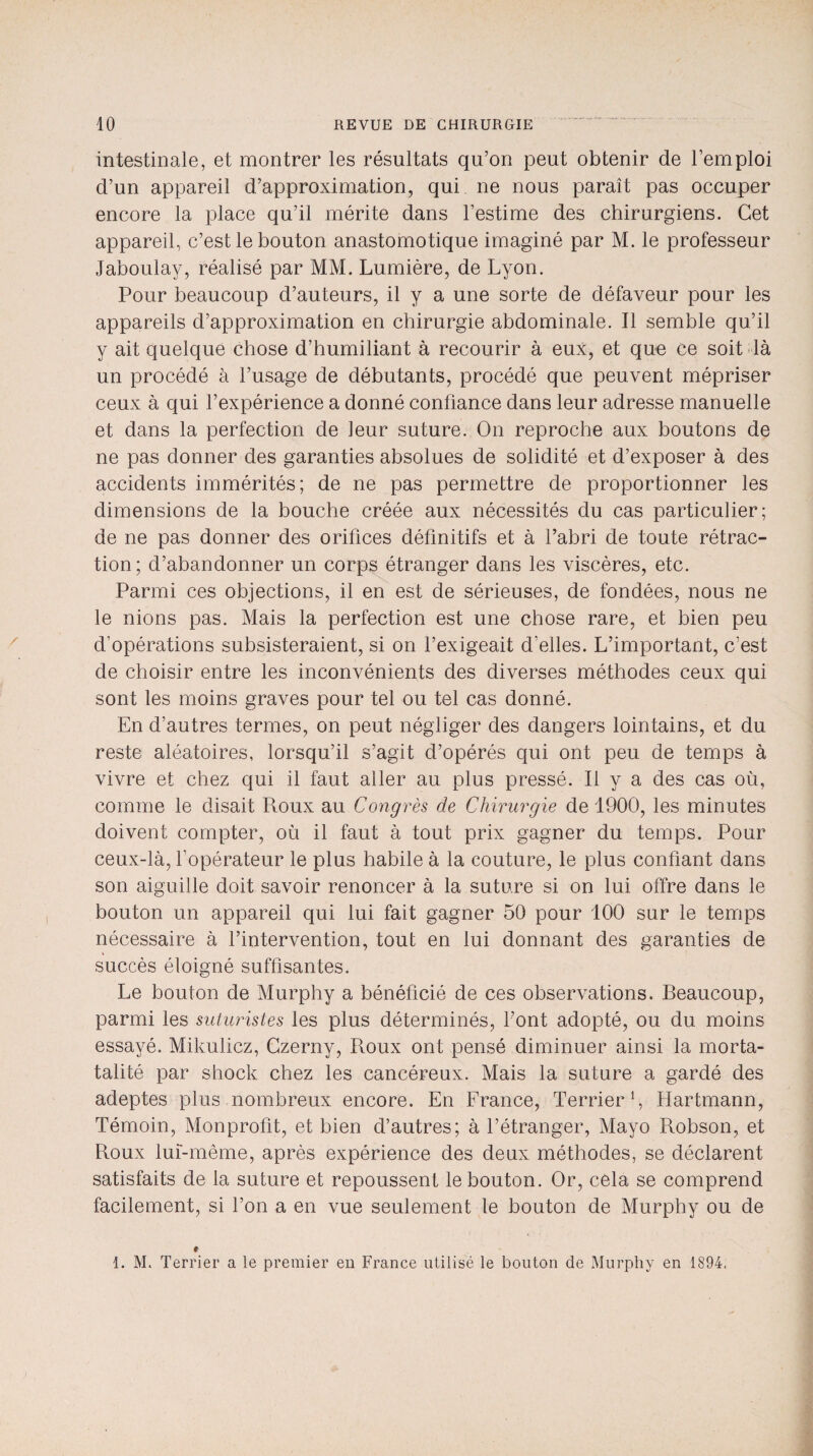 intestinale, et montrer les résultats qu’on peut obtenir de l’emploi d’un appareil d’approximation, qui ne nous paraît pas occuper encore la place qu’il mérite dans l’estime des chirurgiens. Cet appareil, c’est le bouton anastomotique imaginé par M. le professeur Jaboulay, réalisé par MM. Lumière, de Lyon. Pour beaucoup d’auteurs, il y a une sorte de défaveur pour les appareils d’approximation en chirurgie abdominale. Il semble qu’il y ait quelque chose d’humiliant à recourir à eux, et que ce soit là un procédé à l’usage de débutants, procédé que peuvent mépriser ceux à qui l’expérience a donné confiance dans leur adresse manuelle et dans la perfection de leur suture. On reproche aux boutons de ne pas donner des garanties absolues de solidité et d’exposer à des accidents immérités; de ne pas permettre de proportionner les dimensions de la bouche créée aux nécessités du cas particulier; de ne pas donner des orifices définitifs et à l’abri de toute rétrac¬ tion; d’abandonner un corps étranger dans les viscères, etc. Parmi ces objections, il en est de sérieuses, de fondées, nous ne le nions pas. Mais la perfection est une chose rare, et bien peu d’opérations subsisteraient, si on l’exigeait d'elles. L’important, c’est de choisir entre les inconvénients des diverses méthodes ceux qui sont les moins graves pour tel ou tel cas donné. En d’autres termes, on peut négliger des dangers lointains, et du reste aléatoires, lorsqu’il s’agit d’opérés qui ont peu de temps à vivre et chez qui il faut aller au plus pressé. Il y a des cas où, comme le disait Roux au Congrès de Chirurgie de 1900, les minutes doivent compter, où il faut à tout prix gagner du temps. Pour ceux-là, l’opérateur le plus habile à la couture, le plus confiant dans son aiguille doit savoir renoncer à la suture si on lui offre dans le bouton un appareil qui lui fait gagner 50 pour 100 sur le temps nécessaire à l’intervention, tout en lui donnant des garanties de succès éloigné suffisantes. Le bouton de Murphy a bénéficié de ces observations. Beaucoup, parmi les suturistes les plus déterminés, l’ont adopté, ou du moins essayé. Mikulicz, Czerny, Roux ont pensé diminuer ainsi la morta- talité par shock chez les cancéreux. Mais la suture a gardé des adeptes plus nombreux encore. En France, Terrier1, Hartmann, Témoin, Monprofit, et bien d’autres; à l’étranger, Mayo Robson, et Roux lui-même, après expérience des deux méthodes, se déclarent satisfaits de la suture et repoussent le bouton. Or, cela se comprend facilement, si l’on a en vue seulement le bouton de Murphy ou de