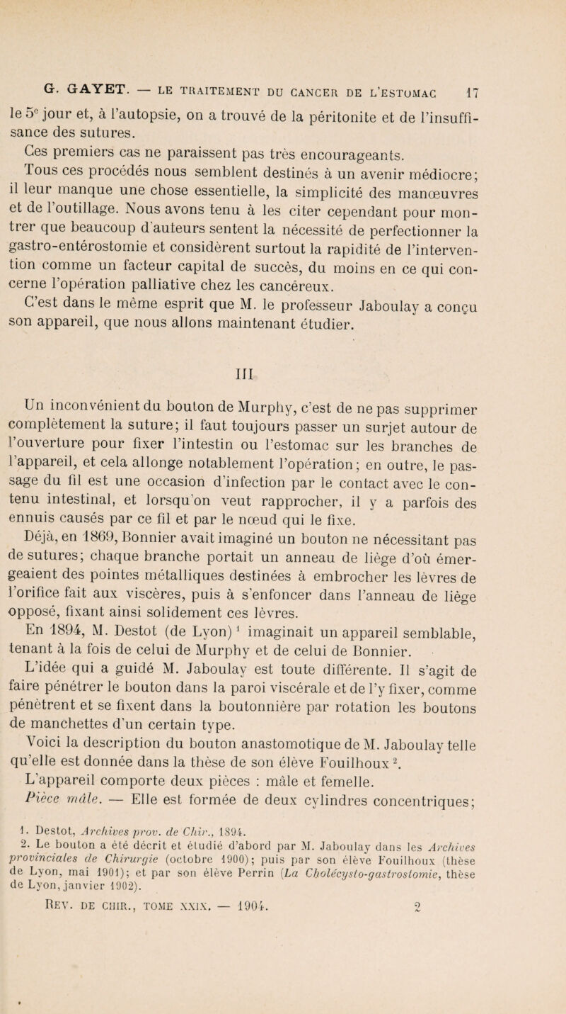 le 5° jour et, à l’autopsie, on a trouvé de la péritonite et de l’insuffi¬ sance des sutures. Ces premiers cas ne paraissent pas très encourageants. Tous ces procédés nous semblent destinés à un avenir médiocre; il leur manque une chose essentielle, la simplicité des manœuvres et de 1 outillage. Nous avons tenu à les citer cependant pour mon¬ trer que beaucoup d auteurs sentent la nécessité de perfectionner la gastro-entérostomie et considèrent surtout la rapidité de l’interven¬ tion comme un lacteur capital de succès, du moins en ce qui con¬ cerne l’opération palliative chez les cancéreux. C’est dans le même esprit que M. le professeur Jaboulay a conçu son appareil, que nous allons maintenant étudier. III Un inconvénient du bouton de Murphy, c’est de ne pas supprimer complètement la suture; il faut toujours passer un surjet autour de l’ouverture pour fixer l’intestin ou l’estomac sur les branches de l’appareil, et cela allonge notablement l’opération; en outre, le pas¬ sage du fil est une occasion d’infection par le contact avec le con¬ tenu intestinal, et lorsqu'on veut rapprocher, il y a parfois des ennuis causés par ce fil et par le nœud qui le fixe. Déjà, en 1869, Bonnier avait imaginé un bouton ne nécessitant pas de sutures; chaque branche portait un anneau de liège d’où émer¬ geaient des pointes métalliques destinées à embrocher les lèvres de l'orifice fait aux viscères, puis à s'enfoncer dans l’anneau de liège opposé, fixant ainsi solidement ces lèvres. En 1894, M. Destot (de Lyon)1 imaginait un appareil semblable, tenant à la fois de celui de Murphy et de celui de Bonnier. L’idée qui a guidé M. Jaboulay est toute différente. Il s’agit de faire pénétrer le bouton dans la paroi viscérale et de l’y fixer, comme pénètrent et se fixent dans la boutonnière par rotation les boutons de manchettes d’un certain type. Voici la description du bouton anastomotique de M. Jaboulay telle qu’elle est donnée dans la thèse de son élève Fouilhoux2. L’appareil comporte deux pièces : mâle et femelle. Pièce mâle. — Elle est formée de deux cylindres concentriques; \. Destot, Archives prov. cle Chir., 1894. 2. Le bouton a été décrit et étudié d’abord par M. Jaboulay dans les Archives provinciales de Chirurgie (octobre 1900); puis par son élève Fouilhoux (thèse de Lyon, mai 1901); et par son élève Perrin (La Cholécysto-gastrostomie, thèse de Lyon, janvier 1902). Rev. de cuir., tome xxlx. — 1904. 9