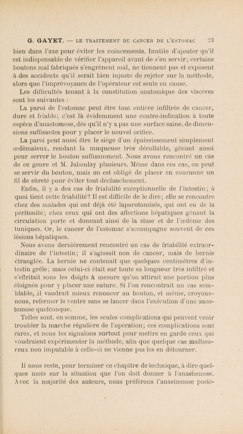 bien dans l’axe pour éviter les coincements. Inutile d’ajouter qu’il est indispensable de vérifier l’appareil avant de s’en servir; certains boutons mal fabriqués s’engrènent mal, ne tiennent pas et exposent à des accidents qu’il serait bien injuste de rejeter sur la méthode, alors que l’imprévoyance de l’opérateur est seule en cause. Les difficultés tenant à la constitution anatomique des viscères sont les suivantes : La paroi de l’estomac peut être tout entière infiltrée de cancer, dure et friable; c’est là évidemment une contre-indication à toute espèce d’anastomose, dès qu’il n’y a pas une surface saine, de dimen¬ sions suffisantes pour y placer le nouvel orifice. La paroi peut aussi être le siège d’un épaississement simplement œdémateux, rendant la muqueuse très décodable, gênant aussi pour serrer le bouton suffisamment. Nous avons rencontré un cas de ce genre et M. Jaboulay plusieurs. Même dans ces cas, on peut se servir du bouton, mais on est obligé de placer en couronne un fil de sûreté pour éviter tout déclanchement. Enfin, il y a des cas de friabilité exceptionnelle de l’intestin; à quoi tient cette friabilité? Il est difficile de le dire; elle se rencontre chez des malades qui ont déjà été laparotomisés, qui ont eu de la péritonite; chez ceux qui ont des affections hépatiques gênant la circulation porte et donnant ainsi de la stase et de l'œdème des tuniques. Or, le cancer de l’estomac s’accompagne souvent de ces lésions hépatiques. Nous avons dernièrement rencontré un cas de friabilité extraor¬ dinaire de l’intestin; il s'agissait non de cancer, mais de hernie étranglée. La hernie ne contenait que quelques centimètres d’in¬ testin grêle; mais celui-ci était sur toute sa longueur très infiltré et s’efïritait sous les doigts à mesure qu’on attirait une portion plus éloignée pour y placer une suture. Si l’on rencontrait un cas sem¬ blable, jl vaudrait mieux renoncer au bouton, et même, croyons- nous, refermer le ventre sans se lancer dans l’exécution d’une anas¬ tomose quelconque. Telles sont, en somme, les seules complications qui peuvent venir troubler la marche régulière de l’opération; ces complications sont rares, et nous les signalons surtout pour mettre en garde ceux qui voudraient expérimenter la méthode, afin que quelque cas malheu¬ reux non imputable à celle-ci ne vienne pas les en détourner. Il nous reste, pour terminer ce chapitre de technique, à dire quel¬ ques mots sur la situation que l’on doit donner à l'anastomose. Avec la majorité des auteurs, nous préférons l’anastomose posté-