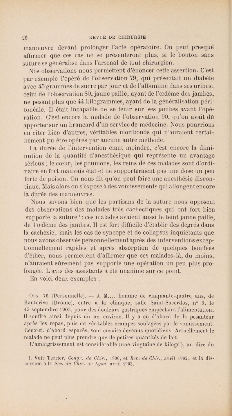 manœuvre devant prolonger l’acte opératoire. On peut presque affirmer que ces cas ne se présenteront plus, si le bouton sans suture se généralise dans l’arsenal de tout chirurgien. Nos observations nous permettent d’énoncer cette assertion. C’est par exemple l’opéré de l’observation 79, qui présentait un diabète avec 45 grammes de sucre par jour et de l’albumine dans ses urines ; celui de l’observation 80, jaune paille, ayant de l’œdème des jambes, ne pesant plus que 44 kilogrammes, ayant de la généralisation péri¬ tonéale. Il était incapable de se tenir sur ses jambes avant l’opé¬ ration. C’est encore la malade de l’observation 90, qu’on avait dû apporter sur un brancard d’un service de médecine. Nous pourrions en citer bien d’autres, véritables moribonds qui n’auraient certai¬ nement pu être opérés par aucune autre méthode. La durée de l’intervention étant moindre, c’est encore la dimi¬ nution de la quantité d’anesthésique qui représente un avantage sérieux; le cœur, les poumons, les reins de ces malades sont d’ordi¬ naire en fort mauvais état et ne supporteraient pas une dose un peu forte de poison. On nous dit qu’on peut faire une anesthésie discon¬ tinue. Mais alors on s’expose à des vomissements qui allongent encore la durée des manœuvres. Nous savons bien que les partisans de la suture nous opposent des observations des malades très cachectiques qui ont fort bien supporté la suture 1 ; ces malades avaient aussi le teint jaune paille, de l’œdème des jambes. Il est fort difficile d’établir des degrés dans la cachexie; mais les cas de syncope et de collapsus inquiétants que nous avons observés personnellement après des interventions excep¬ tionnellement rapides et après absorption de quelques bouffées d’éther, nous permettent d’affirmer que ces malades-là, du moins, n’auraient sûrement pas supporté une opération un peu plus pro¬ longée. L’avis des assistants a été unanime sur ce point. En voici deux exemples : Obs. 76 (Personnelle). — J. M..., homme de cinquante-quatre ans, de Hauterive (Drôme), entre à la clinique, salle Saint-Sacerdos, n° 5, le 15 septembre 1902, pour des douleurs gastriques empêchant l’alimentation. 11 souffre ainsi depuis un an environ. Il y a eu d’abord de la pesanteur après les repas, pais de véritables crampes soulagées par le vomissement. Ceux-ci, d’abord espaces, sont ensuite devenus quotidiens. Actuellement le malade ne peut plus prendre que de petites quantités de lait. L’amaigrissement est considérable (une vingtaine de kilogr.), au dire du 1. Voir Terrier, Congr. de Chir., 1900, et Rev. de Chir., avril 1902; et la dis¬ cussion à la Soc. de Chir. de Lyon, avril 1903.