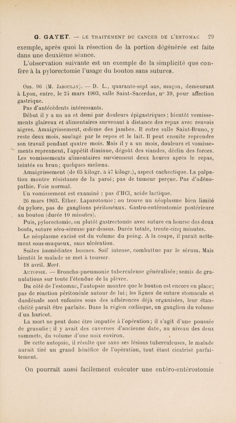 exemple, après quoi la résection de la portion dégénérée est faite dans une deuxième séance. L’observation suivante est un exemple de la simplicité que con¬ fère à la pylorectomie l’usage du bouton sans sutures. Oüs. 90 (M. Jaboulay). — D. L., quarante-sept ans, maçon, demeurant à Lyon, entre, le 24 mars 1903, salle Saint-Sacerdos, n° 39, pour affection gastrique. Pas d’antécédents intéressants. Début il y a un an et demi par douleurs épigastriques ; bientôt vomisse¬ ments glaireux et alimentaires survenant à distance des repas avec renvois aigres. Amaigrissement, œdème des jambes. Il entre salle Saint-Bruno, y reste deux mois, soulagé par le repos et le lait. Il peut ensuite reprendre son travail pendant quatre mois. Mais il y a un mois, douleurs et vomisse¬ ments reprennent, l'appétit diminue, dégoût des viandes, déclin des forces. Les vomissements alimentaires surviennent deux heures après le repas, teintés en brun; quelques melæna. Amaigrissement (de 65 kilogr. à 47 kilogr.), aspect cachectique. La palpa¬ tion montre résistance de la paroi; pas de tumeur perçue. Pas d’adéno¬ pathie. Foie normal. Un vomissement est examiné : pas d'HCl, acide lactique. 26 mars 1903. Éther. Laparotomie; on trouve un néoplasme bien limité du pylore, pas de ganglions péritonéaux. Gastro-entérostomie postérieure au bouton (durée 10 minutes). Puis, pylorectomie, ou plutôt gastrectomie avec suture en bourse des deux bouts, suture séro-séreuse par-dessus. Durée totale, trente-cinq minutes. Le néoplasme excisé est du volume du poing. A la coupe, il parait nette¬ ment sous-muqueux, sans ulcération. Suites immédiates bonnes. Soif intense, combattue par le sérum. Mais bientôt le malade se met à tousser. 18 avril. Mort. Autopsie. — Broncho-pneumonie tuberculeuse généralisée ; semis de gra¬ nulations sur toute l’étendue de la plèvre. Du côté de l’estomac, l’autopsie montre que le bouton est encore en place; pas de réaction péritonéale autour de lui; les lignes de suture stomacale et duodénale sont enfouies sous des adhérences déjà organisées, leur étan¬ chéité paraît être parfaite. Dans la région cœliaque, un ganglion du volume d'un haricot. La mort ne peut donc être imputée à l'opération ; il s’agit d'une poussée de granulie ; il y avait des cavernes d’ancienne date, au niveau des deux sommets, du volume d’une noix environ. i De cette autopsie, il résulte que sans ses lésions tuberculeuses, le malade aurait tiré un grand bénéfice de l’opération, tout étant cicatrisé parfai¬ tement. On pourrait aussi facilement exécuter une entéro-entérostomie