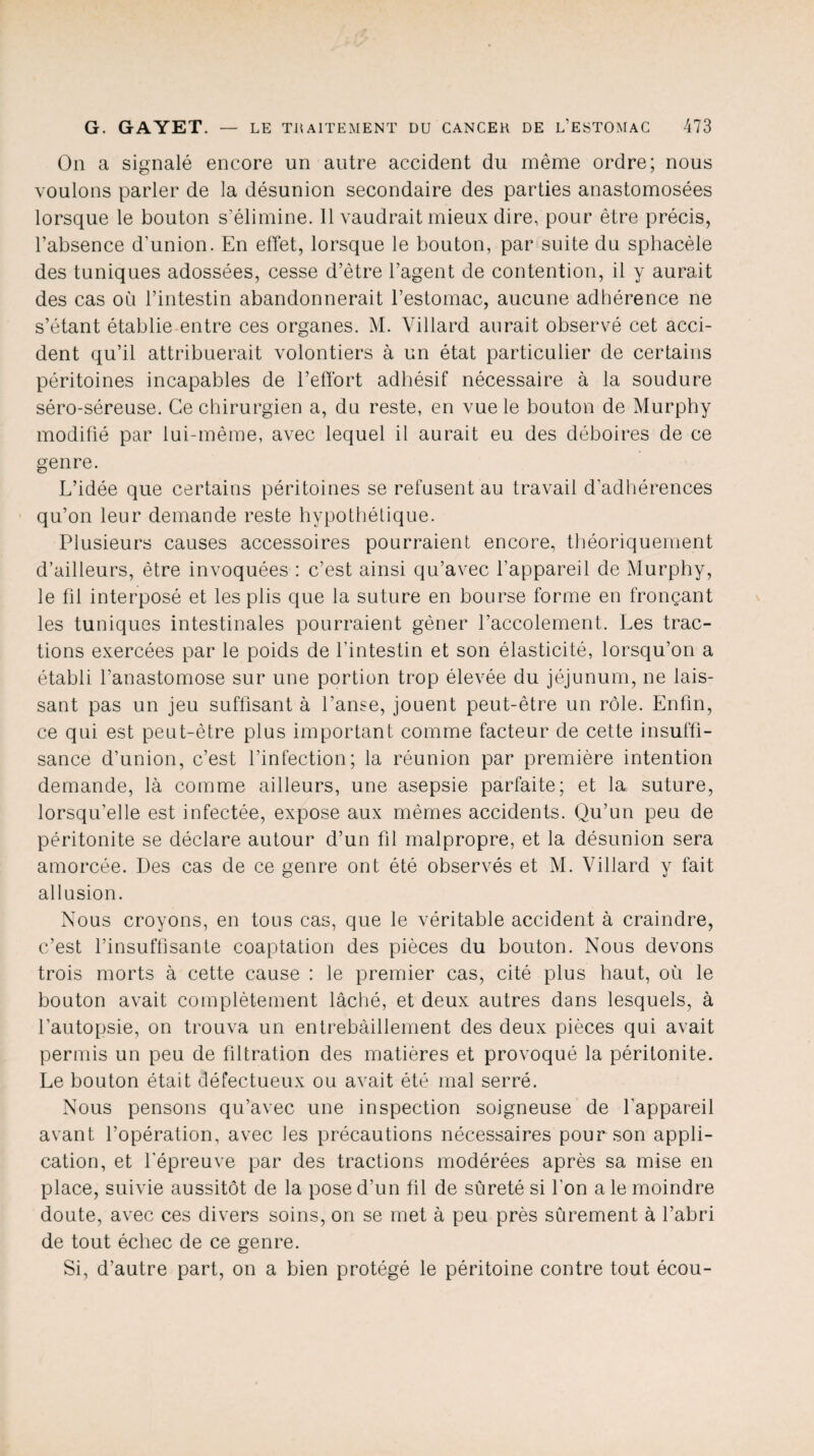 On a signalé encore un autre accident du même ordre; nous voulons parler de la désunion secondaire des parties anastomosées lorsque le bouton s’élimine. 11 vaudrait mieux dire, pour être précis, l’absence d’union. En effet, lorsque le bouton, par suite du sphacèle des tuniques adossées, cesse d’être l’agent de contention, il y aurait des cas où l’intestin abandonnerait l’estomac, aucune adhérence ne s’étant établie entre ces organes. M. Villard aurait observé cet acci¬ dent qu’il attribuerait volontiers à un état particulier de certains péritoines incapables de l’effort adhésif nécessaire à la soudure séro-séreuse. Ce chirurgien a, du reste, en vue le bouton de Murphy modifié par lui-même, avec lequel il aurait eu des déboires de ce genre. L’idée que certains péritoines se refusent au travail d’adhérences qu’on leur demande reste hypothétique. Plusieurs causes accessoires pourraient encore, théoriquement d’ailleurs, être invoquées : c’est ainsi qu’avec l’appareil de Murphy, le fil interposé et les plis que la suture en bourse forme en fronçant les tuniques intestinales pourraient gêner l’accolement. Les trac¬ tions exercées par le poids de l’intestin et son élasticité, lorsqu’on a établi l’anastomose sur une portion trop élevée du jéjunum, ne lais¬ sant pas un jeu suffisant à l’anse, jouent peut-être un rôle. Enfin, ce qui est peut-être plus important comme facteur de cette insuffi¬ sance d’union, c’est l’infection; la réunion par première intention demande, là comme ailleurs, une asepsie parfaite; et la suture, lorsqu’elle est infectée, expose aux mêmes accidents. Qu’un peu de péritonite se déclare autour d’un fil malpropre, et la désunion sera amorcée. Des cas de ce genre ont été observés et M. Villard y fait allusion. Nous croyons, en tous cas, que le véritable accident à craindre, c’est l’insuffisante coaptation des pièces du bouton. Nous devons trois morts à cette cause : le premier cas, cité plus haut, où le bouton avait complètement lâché, et deux autres dans lesquels, à l’autopsie, on trouva un entrebâillement des deux pièces qui avait permis un peu de filtration des matières et provoqué la péritonite. Le bouton était défectueux ou avait été mal serré. Nous pensons qu’avec une inspection soigneuse de l’appareil avant l’opération, avec les précautions nécessaires pour son appli¬ cation, et l'épreuve par des tractions modérées après sa mise en place, suivie aussitôt de la pose d’un fil de sûreté si l’on a le moindre doute, avec ces divers soins, on se met à peu près sûrement à l’abri de tout échec de ce genre. Si, d’autre part, on a bien protégé le péritoine contre tout écou-