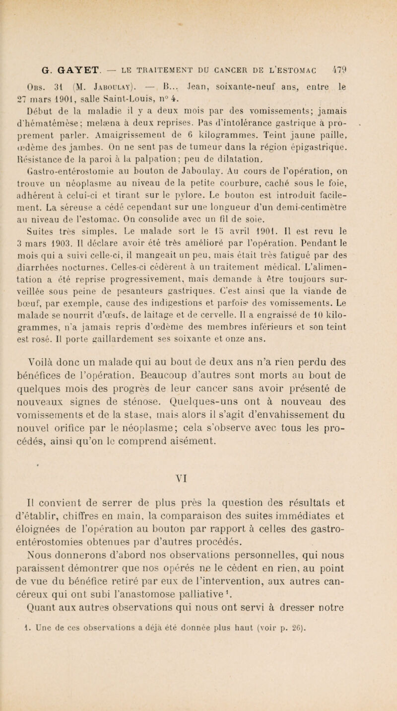 Obs. 31 (M. Jaboülay). — B... Jean, soixante-neuf ans, entre le *27 mars 1901, salle Saint-Louis, n° 4. Début de la maladie il y a deux mois par des vomissements; jamais d'hématémèse ; melæna à deux reprises. Bas d’intolérance gastrique à pro¬ prement parler. Amaigrissement de 6 kilogrammes. Teint jaune paille, œdème des jambes. On ne sent pas de tumeur dans la région épigastrique. Bésistance de la paroi à la palpation; peu de dilatation. Gastro-entérostomie au bouton de Jaboülay. Au cours de l’opération, on trouve un néoplasme au niveau de la petite courbure, caché sous le foie, adhérent à celui-ci et tirant sur le pylore. Le bouton est introduit facile¬ ment. La séreuse a cédé cependant sur une longueur d’un demi-centimètre au niveau de l’estomac. On consolide avec un (il de soie. Suites très simples. Le malade sort le 15 avril 1901. Il est revu le 3 mars 1903. Il déclare avoir été très amélioré par l’opération. Pendant le mois qui a suivi celle-ci, il mangeait un peu, mais était très fatigué par des diarrhées nocturnes. Celles-ci cédèrent à un traitement médical. L’alimen¬ tation a été reprise progressivement, mais demande à être toujours sur¬ veillée sous peine de pesanteurs gastriques. C’est ainsi que la viande de bœuf, par exemple, cause des indigestions et parfois' des vomissements. Le malade se nourrit d’œufs, de laitage et de cervelle. Il a engraissé de 10 kilo¬ grammes, n'a jamais repris d’œdème des membres inférieurs et son teint est rosé. Il porte gaillardement ses soixante et onze ans. Voilà donc un malade qui au bout de deux ans n’a rien perdu des bénéfices de l’opération. Beaucoup d’autres sont morts au bout de quelques mois des progrès de leur cancer sans avoir présenté de nouveaux signes de sténose. Quelques-uns ont à nouveau des vomissements et de la stase, mais alors il s’agit d’envahissement du nouvel orifice par le néoplasme; cela s’observe avec tous les pro¬ cédés, ainsi qu’on le comprend aisément. VI Il convient de serrer de plus près la question des résultats et d’établir, chiffres en main, la comparaison des suites immédiates et éloignées de l’opération au bouton par rapport à celles des gastro- entérostomies obtenues par d’autres procédés. Nous donnerons d’abord nos observations personnelles, qui nous paraissent démontrer que nos opérés ne le cèdent en rien, au point de vue du bénéfice retiré par eux de l’intervention, aux autres can¬ céreux qui ont subi l’anastomose palliative1. Quant aux autres observations qui nous ont servi à dresser notre I. Une de ces observations a déjà été donnée plus haut (voir p. 26).