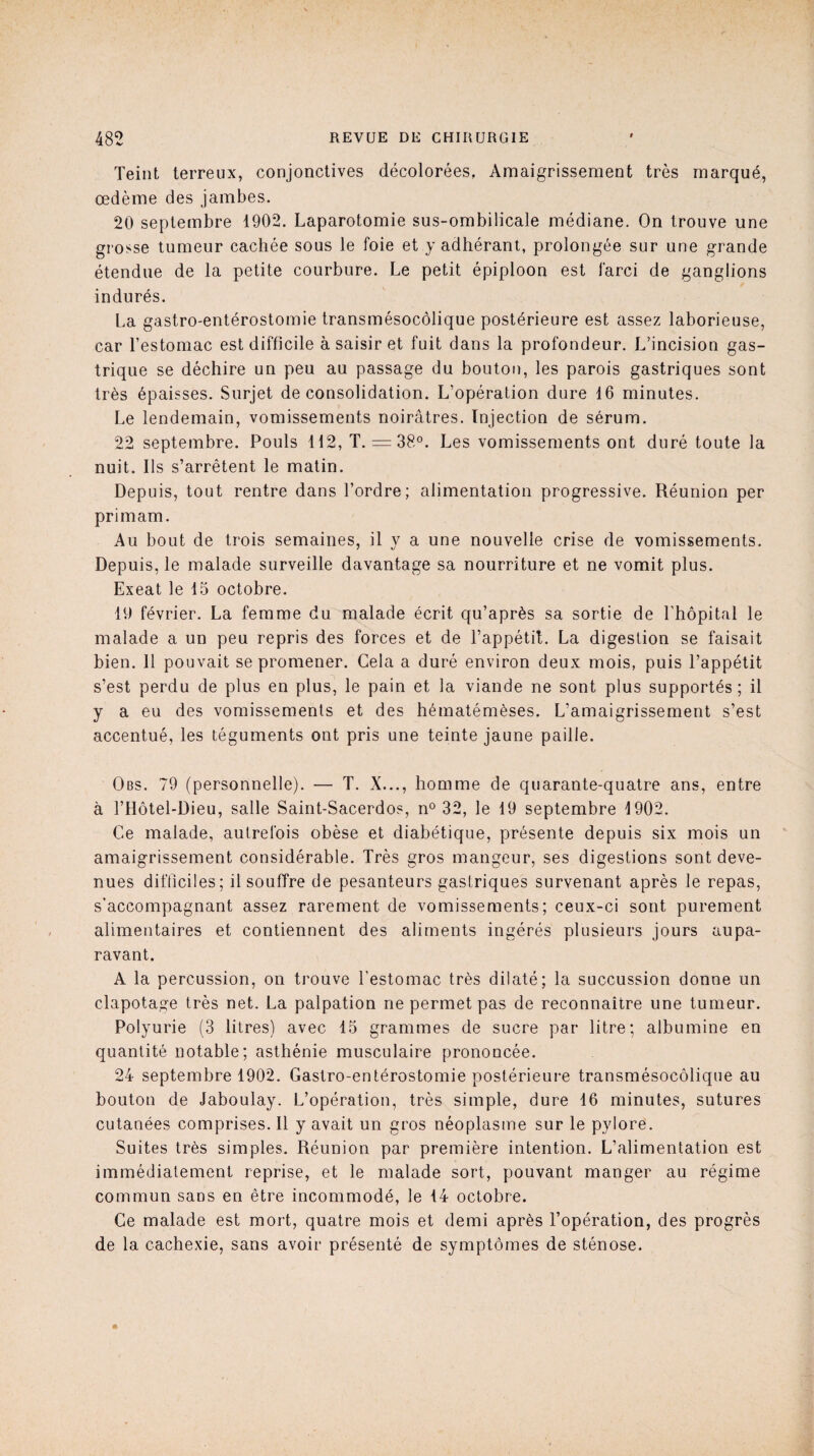 Teint terreux, conjonctives décolorées. Amaigrissement très marqué, œdème des jambes. 20 septembre 1902. Laparotomie sus-ombilicale médiane. On trouve une grosse tumeur cachée sous le foie et y adhérant, prolongée sur une grande étendue de la petite courbure. Le petit épiploon est farci de ganglions indurés. La gastro-entérostomie transmésocôlique postérieure est assez laborieuse, car l’estomac est difficile à saisir et fuit dans la profondeur. L’incision gas¬ trique se déchire un peu au passage du bouton, les parois gastriques sont très épaisses. Surjet déconsolidation. L’opération dure 16 minutes. Le lendemain, vomissements noirâtres. Injection de sérum. 22 septembre. Pouls 112, T. = 38°. Les vomissements ont duré toute la nuit. Ils s’arrêtent le matin. Depuis, tout rentre dans l’ordre; alimentation progressive. Réunion per primam. Au bout de trois semaines, il y a une nouvelle crise de vomissements. Depuis, le malade surveille davantage sa nourriture et ne vomit plus. Exeat le 15 octobre. 19 février. La femme du malade écrit qu’après sa sortie de l’hôpital le malade a un peu repris des forces et de l’appétit. La digestion se faisait bien. Il pouvait se promener. Gela a duré environ deux mois, puis l’appétit s’est perdu de plus en plus, le pain et la viande ne sont plus supportés; il y a eu des vomissements et des hématémèses. L’amaigrissement s’est accentué, les téguments ont pris une teinte jaune paille. Obs. 79 (personnelle). — T. X..., homme de quarante-quatre ans, entre à l’Hôtel-Dieu, salle Saint-Sacerdos, n° 32, le 19 septembre 1902. Ce malade, autrefois obèse et diabétique, présente depuis six mois un amaigrissement considérable. Très gros mangeur, ses digestions sont deve¬ nues difficiles; il souffre de pesanteurs gastriques survenant après le repas, s’accompagnant assez rarement de vomissements; ceux-ci sont purement alimentaires et contiennent des aliments ingérés plusieurs jours aupa¬ ravant. A la percussion, on trouve l'estomac très dilaté; la succussion donne un clapotage très net. La palpation ne permet pas de reconnaître une tumeur. Polyurie (3 litres) avec 15 grammes de sucre par litre; albumine en quantité notable; asthénie musculaire prononcée. 24 septembre 1902. Gastro-entérostomie postérieure transmésocôlique au bouton de Jaboulay. L’opération, très simple, dure 16 minutes, sutures cutanées comprises. Il y avait un gros néoplasme sur le pylore. Suites très simples. Réunion par première intention. L’alimentation est immédiatement reprise, et le malade sort, pouvant manger au régime commun sans en être incommodé, le 14 octobre. Ce malade est mort, quatre mois et demi après l’opération, des progrès de la cachexie, sans avoir présenté de symptômes de sténose.