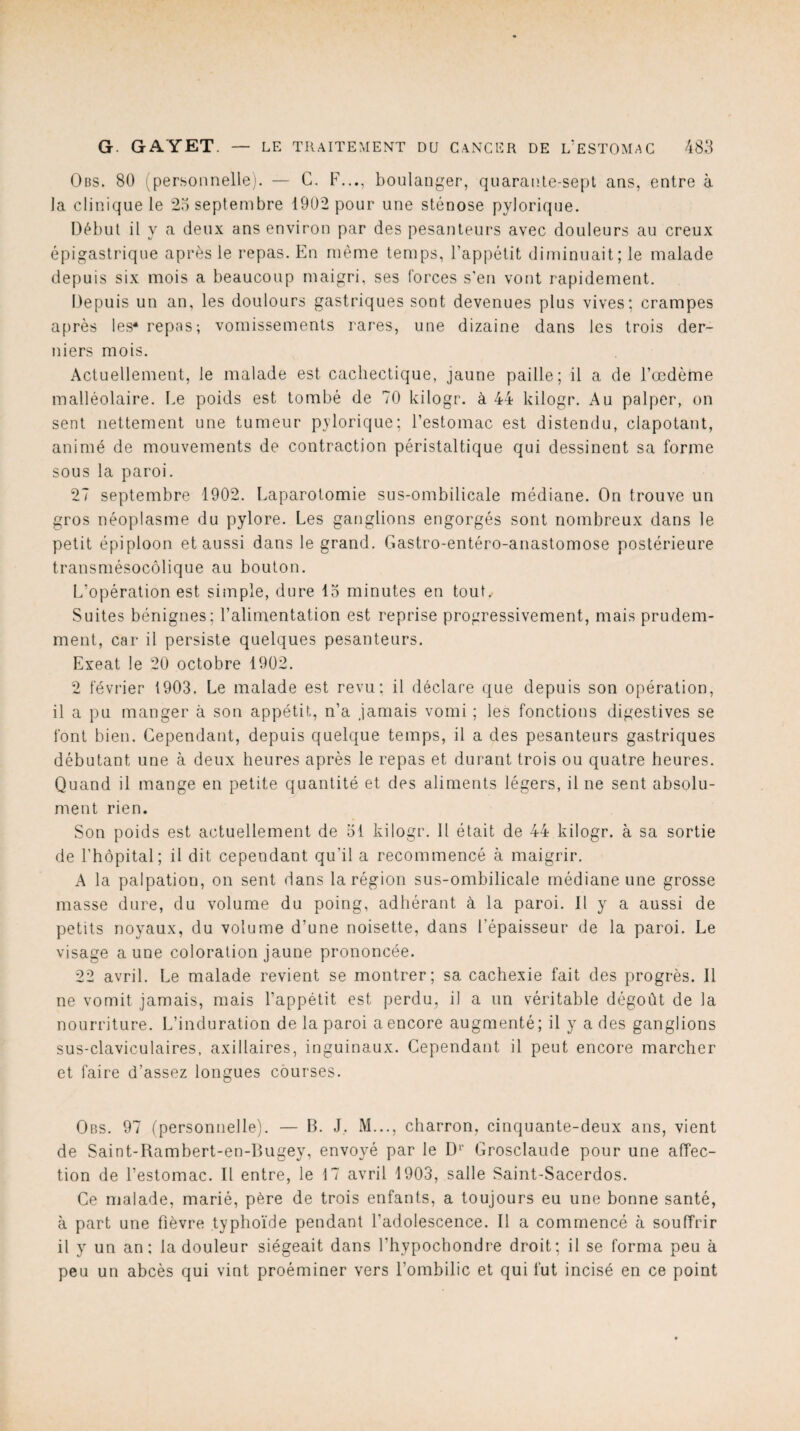 Ods. 80 (personnelle). — G. F..., boulanger, quarante-sept ans, entre à la clinique le 25 septembre 1902 pour une sténose pylorique. Début il y a deux ans environ par des pesanteurs avec douleurs au creux épigastrique après le repas. En même temps, l’appétit diminuait; le malade depuis six mois a beaucoup maigri, ses forces s’en vont rapidement. Depuis un an, les doulours gastriques sont devenues plus vives; crampes après les* repas; vomissements rares, une dizaine dans les trois der¬ niers mois. Actuellement, le malade est cachectique, jaune paille; il a de l’oedème malléolaire. Le poids est tombé de 70 kilogr. à 44 kilogr. Au palper, on sent nettement une tumeur pylorique; l’estomac est distendu, clapotant, animé de mouvements de contraction péristaltique qui dessinent sa forme sous la paroi. 27 septembre 1902. Laparotomie sus-ombilicale médiane. On trouve un gros néoplasme du pylore. Les ganglions engorgés sont nombreux dans le petit épiploon et aussi dans le grand. Gastro-entéro-anastomose postérieure transmésocôlique au bouton. L’opération est simple, dure 15 minutes en tout. Suites bénignes; l’alimentation est reprise progressivement, mais prudem¬ ment, car il persiste quelques pesanteurs. Exeat le 20 octobre 1902. 2 février 1903. Le malade est revu; il déclare que depuis son opération, il a pu manger à son appétit, n’a jamais vomi ; les fonctions digestives se font bien. Cependant, depuis quelque temps, il a des pesanteurs gastriques débutant une à deux heures après le repas et durant trois ou quatre heures. Quand il mange en petite quantité et des aliments légers, il ne sent absolu¬ ment rien. Son poids est actuellement de 51 kilogr. Il était de 44 kilogr. à sa sortie de l’hôpital; il dit cependant qu’il a recommencé à maigrir. A la palpation, on sent dans la région sus-ombilicale médiane une grosse masse dure, du volume du poing, adhérant à la paroi. Il y a aussi de petits noyaux, du volume d’une noisette, dans l’épaisseur de la paroi. Le visage aune coloration jaune prononcée. 22 avril. Le malade revient se montrer; sa cachexie fait des progrès. Il ne vomit jamais, mais l’appétit est perdu, il a un véritable dégoût de la nourriture. L’induration de la paroi a encore augmenté; il y a des ganglions sus-claviculaires, axillaires, inguinaux. Cependant il peut encore marcher et faire d’assez longues courses. Obs. 97 (personnelle). — B. J. M..., charron, cinquante-deux ans, vient de Saint-Rambert-en-Bugey, envoyé par le D>' Grosclaude pour une affec¬ tion de l’estomac. II entre, le 17 avril 1903, salle Saint-Sacerdos. Ce malade, marié, père de trois enfants, a toujours eu une bonne santé, à part une fièvre typhoïde pendant l’adolescence. Il a commencé à souffrir il y un an; la douleur siégeait dans l’hypochondre droit; il se forma peu à peu un abcès qui vint proéminer vers l’ombilic et qui fut incisé en ce point