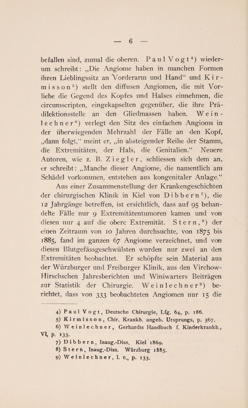 6 befallen sind, zumal die oberen. Paul Vogt4) wieder¬ um schreibt: „Die Angiome haben in manchen Formen ihren Lieblingssitz an Vorderarm und Hand“ und Kir- misson5) stellt den diffusen Angiomen, die mit Vor¬ liebe die Gegend des Kopfes und Halses einnehmen, die circumscripten, eingekapselten gegenüber, die ihre Prä¬ dilektionsstelle an den Gliedmassen haben. Wein- leehner6) verlegt den Sitz des einfachen Angioms in der überwiegenden Mehrzahl der Fälle an den Kopf, „dann folgt,“ meint er, „in absteigender Reihe der Stamm, die Extremitäten, der Plals, die Genitalien.“ Neuere Autoren, wie z. B. Ziegler, schliessen sich dem an, er schreibt: „Manche dieser Angiome, die namentlich am Schädel Vorkommen, entstehen aus kongenitaler Anlage.“ Aus einer Zusammenstellung der Krankengeschichten der chirurgischen Klinik in Kiel von Dibbern7), die 12 Jahrgänge betreffen, ist ersichtlich, dass auf 95 behan¬ delte Fälle nur 9 Extremitätentumoren kamen und von diesen nur 4 auf die obere Extremität. Stern,8) der einen Zeitraum von 10 Jahren durchsuchte, von 1875 bis 1885, fand im ganzen 67 Angiome verzeichnet, und von diesen Blutgefässgeschwülsten wurden nur zwei an den Extremitäten beobachtet. Er schöpfte sein Material aus der Würzburger und Freiburger Klinik, aus den Virchow- Hirschschen Jahresberichten und Winiwarters Beiträgen zur Statistik der Chirurgie. Weinlechner9) be¬ richtet, dass von 333 beobachteten Angiomen nur 15 die 4) Paul Vogt, Deutsche Chirurgie, Lfg. 64, p. 186. 5) Kirmisson, Chir. Krankh. angeb. Ursprungs, p. 567. 6) Weinlechner, Gerhardts Handbuch f. Kinderkrankh., vh p. 133. 7) Dibbern, Inaug.-Diss. Kiel 1869. 8) Stern, Inaug.-Diss. Würzburg 1885.