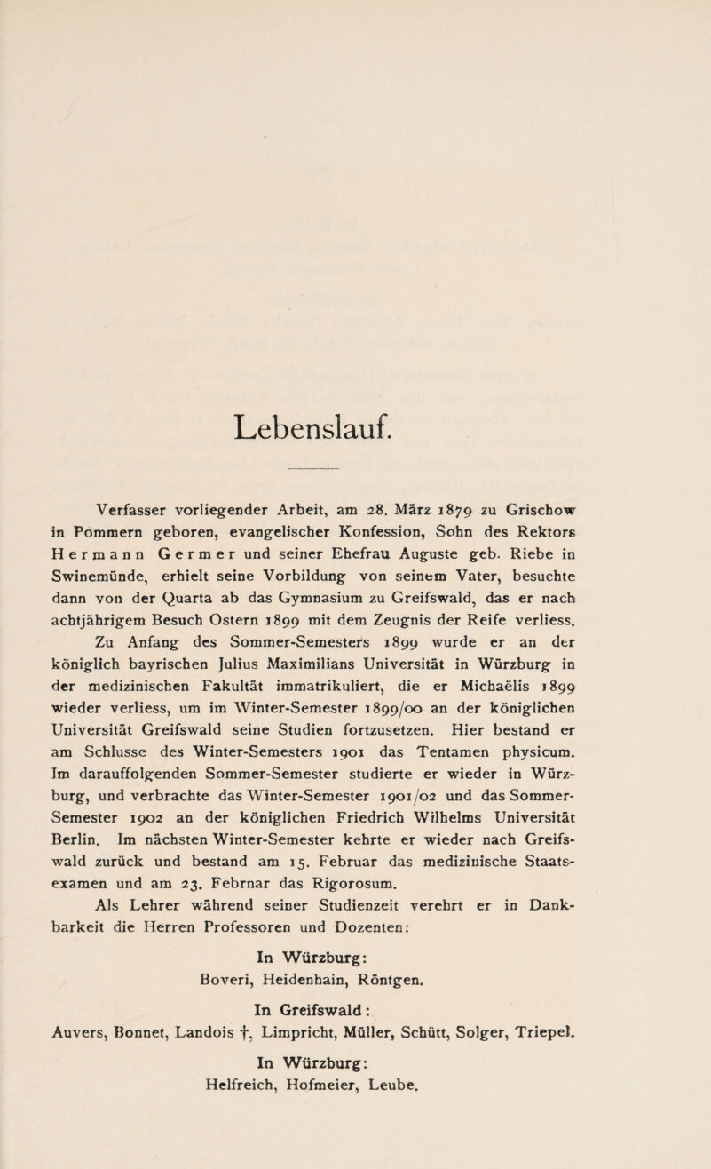 Lebenslauf. Verfasser vorliegender Arbeit, am 28. März 1879 zu Grischow in Pommern geboren, evangelischer Konfession, Sohn des Rektors Hermann Germer und seiner Ehefrau Auguste geb. Riebe in Swinemünde, erhielt seine Vorbildung von seinem Vater, besuchte dann von der Quarta ab das Gymnasium zu Greifswald, das er nach achtjährigem Besuch Ostern 1899 mit dem Zeugnis der Reife verliess. Zu Anfang des Sommer-Semesters 1899 wurde er an der königlich bayrischen Julius Maximilians Universität in Würzburg in der medizinischen Fakultät immatrikuliert, die er Michaelis 1899 wieder verliess, um im Winter-Semester 1899/00 an der königlichen Universität Greifswald seine Studien fortzusetzen. Hier bestand er am Schlüsse des Winter-Semesters 1901 das Tentamen physicum. Im darauffolgenden Sommer-Semester studierte er wieder in Würz¬ burg, und verbrachte das Winter-Semester 1901/02 und das Sommer- Semester 1902 an der königlichen Friedrich Wilhelms Universität Berlin. Im nächsten Winter-Semester kehrte er wieder nach Greifs¬ wald zurück und bestand am 15. Februar das medizinische Staats¬ examen und am 23. Febrnar das Rigorosum. Als Lehrer während seiner Studienzeit verehrt er in Dank¬ barkeit die Herren Professoren und Dozenten: In Würzburg: Boveri, Heidenhain, Röntgen. In Greifswald: Auvers, Bonnet, Landois f, Limpricht, Müller, Schütt, Solger, TriepeL In Würzburg: Helfreich, Hofmeier, Leube.