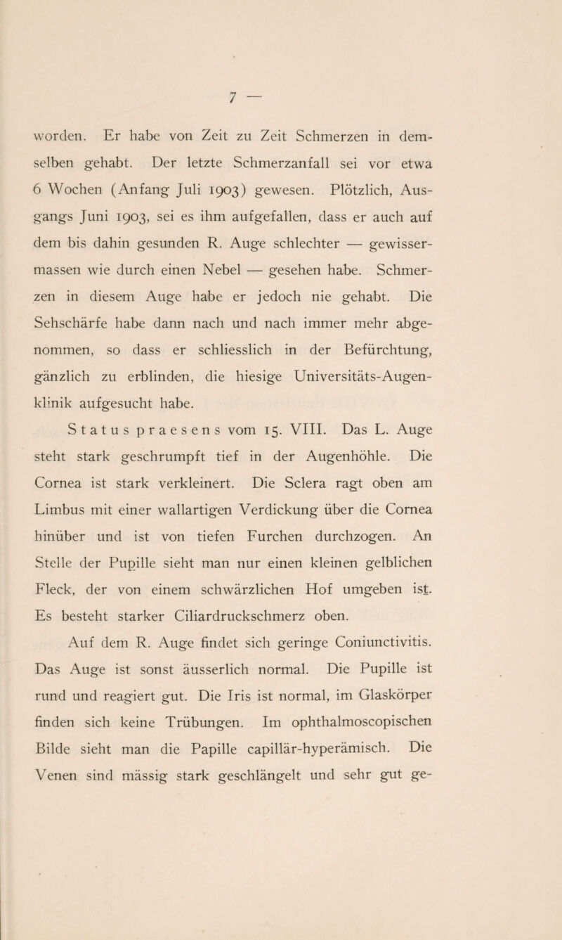 worden. Er habe von Zeit zu Zeit Schmerzen in dem¬ selben gehabt. Der letzte Schmerzanfall sei vor etwa 6 Wochen (Anfang Juli 1903) gewesen. Plötzlich, Aus¬ gangs Juni 1903, sei es ihm auf gefallen, dass er auch auf dem bis dahin gesunden R. Auge schlechter — gewisser- massen wie durch einen Nebel — gesehen habe. Schmer¬ zen in diesem Auge habe er jedoch nie gehabt. Die Sehschärfe habe dann nach und nach immer mehr abge¬ nommen, so dass er schliesslich in der Befürchtung, gänzlich zu erblinden, die hiesige Universitäts-Augen¬ klinik aufgesucht habe. Status praesens vom 15. VIII. Das L. Auge steht stark geschrumpft tief in der Augenhöhle. Die Cornea ist stark verkleinert. Die Sclera ragt oben am Limbus mit einer wallartigen Verdickung über die Cornea hinüber und ist von tiefen Furchen durchzogen. An Stelle der Pupille sieht man nur einen kleinen gelblichen Fleck, der von einem schwärzlichen Hof umgeben ist. Es besteht starker Ciliardruckschmerz oben. Auf dem R. Auge findet sich geringe Coniunctivitis. Das Auge ist sonst äusserlich normal. Die Pupille ist rund und reagiert gut. Die Iris ist normal, im Glaskörper finden sich keine Trübungen. Im ophthalmoscopischen Bilde sieht man die Papille capillär-hyperämisch. Die Venen sind mässig stark geschlängelt und sehr gut ge-