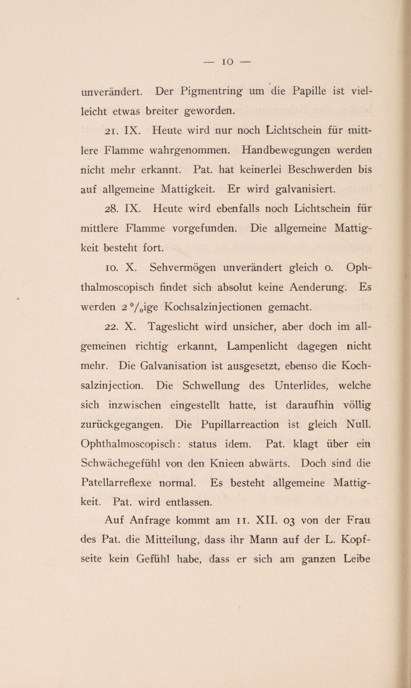 IO unverändert. Der Pigmentring um die Papille ist viel¬ leicht etwas breiter geworden. 21. IX. Heute wird nur noch Lichtschein für mitt¬ lere Flamme wahrgenommen. Handbewegungen werden nicht mehr erkannt. Pat. hat keinerlei Beschwerden bis auf allgemeine Mattigkeit. Er wird galvanisiert. 28. IX. Heute wird ebenfalls noch Lichtschein für mittlere Flamme vorgefunden. Die allgemeine Mattig¬ keit besteht fort. 10. X. Sehvermögen unverändert gleich o. Oph- thalmoscopisch findet sich absolut keine Aenderung. Es werden 2 °/0ige Kochsalzinjectionen gemacht. 22. X. Tageslicht wird unsicher, aber doch im all¬ gemeinen richtig erkannt, Lampenlicht dagegen nicht mehr. Die Galvanisation ist ausgesetzt, ebenso die Koch- salzinjection. Die Schwellung des Unterlides, welche sich inzwischen eingestellt hatte, ist daraufhin völlig zurückgegangen. Die Pupillarreaction ist gleich Null. Ophthalmoscopisch: status idem. Pat. klagt über ein Schwächegefühl von den Knieen abwärts. Doch sind die Patellarreflexe normal. Es besteht allgemeine Mattig¬ keit. Pat. wird entlassen. Auf Anfrage kommt am 11. XII. 03 von der Frau des Pat. die Mitteilung, dass ihr Mann auf der L. Kopf¬ seite kein Gefühl habe, dass er sich am ganzen Leibe