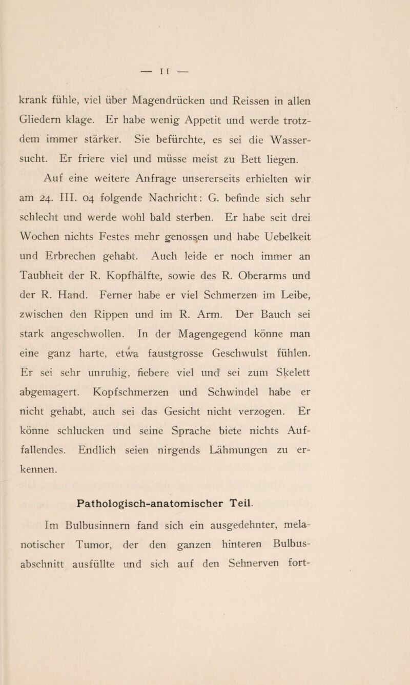 krank fühle, viel über Magendrücken und Reissen in allen Gliedern klage. Er habe wenig Appetit und werde trotz¬ dem immer stärker. Sie befürchte, es sei die Wasser¬ sucht. Er friere viel und müsse meist zu Bett liegen. Auf eine weitere Anfrage unsererseits erhielten wir am 24. III. 04 folgende Nachricht: G. befinde sich sehr schlecht und werde wohl bald sterben. Er habe seit drei Wochen nichts Festes mehr genossen und habe Uebelkeit und Erbrechen gehabt. Auch leide er noch immer an Taubheit der R. Kopf hälfte, sowie des R. Oberarms und der R. Hand. Ferner habe er viel Schmerzen im Leibe, zwischen den Rippen und im R. Arm. Der Bauch sei stark angeschwollen. In der Magengegend könne man eine ganz harte, etwa faustgrosse Geschwulst fühlen. Er sei sehr unruhig, fiebere viel und sei zum Skelett abgemagert. Kopfschmerzen und Schwindel habe er nicht gehabt, auch sei das Gesicht nicht verzogen. Er könne schlucken und seine Sprache biete nichts Auf¬ fallendes. Endlich seien nirgends Lähmungen zu er¬ kennen. Pathologisch-anatomischer Teil. Im Bulbusinnern fand sich ein ausgedehnter, mela- notischer Tumor, der den ganzen hinteren Bulbus¬ abschnitt ausfüllte und sich auf den Sehnerven fort-