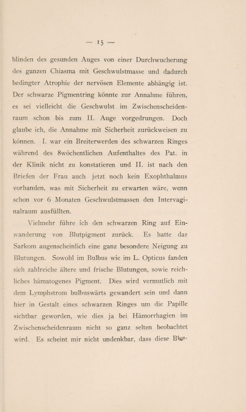 blinden des gesunden Auges von einer Durch Wucherung des ganzen Chiasma mit Geschwulstmasse und dadurch bedingter Atrophie der nervösen Elemente abhängig ist. Der schwarze Pigmentring könnte zur Annahme führen, es sei vielleicht die Geschwulst im Zwischenscheiden¬ raum schon bis zum II. Auge vorgedrungen. Doch glaube ich, die Annahme mit Sicherheit zurückweisen zu können. I. war ein Breiterwerden des schwarzen Ringes während des 8wöchentlichen Aufenthaltes des Pat. in der Klinik nicht zu konstatieren und II. ist nach den Briefen der Frau auch jetzt noch kein Exophthalmus vorhanden, was mit Sicherheit zu erwarten wäre, wenn schon vor 6 Monaten Geschwulstmassen den Intervagi¬ nalraum ausfüllten. Vielmehr führe ich den schwarzen Ring auf Ein¬ wanderung von Blutpigment zurück. Es hatte das Sarkom augenscheinlich eine ganz besondere Neigung zu Blutungen. Sowohl im Bulbus wie im L. Opticus fanden sich zahlreiche ältere und frische Blutungen, sowie reich¬ liches hämatogenes Pigment. Dies wird vermutlich mit dem Lymphstrom bulbuswärts gewandert sein und dann hier in Gestalt eines schwarzen Ringes um die Papille sichtbar geworden, wie dies ja bei Hämorrhagien im Zwischenscheidenraum nicht so ganz selten beobachtet wird. Es scheint mir nicht undenkbar, dass diese BhE'