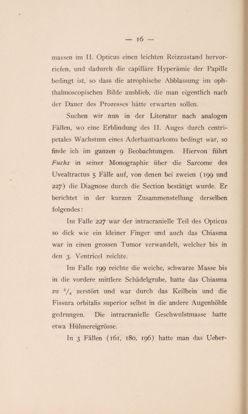 massen im II. Opticus einen leichten Reizzustand hervor¬ riefen, und dadurch die capilläre Hyperämie der Papille bedingt ist, so dass die atrophische Abblassung im oph- thalmoscopischen Bilde ausblieb, die man eigentlich nach der Dauer des Prozesses hätte erwarten sollen. Suchen wir nun in der Literatur nach analogen Fällen, wo eine Erblindung des II. Auges durch centri- petales Wachstum eines Aderhautsarkoms bedingt war, so finde ich im ganzen 9 Beobachtungen. Hiervon führt Fuchs in seiner Monographie über die Sarcome des Uvealtractus 5 Fälle auf, von denen bei zweien (199 und 227) die Diagnose durch die Section bestätigt wurde. Er berichtet in der kurzen Zusammenstellung derselben folgendes: Im Falle 227 war der intracranielle Teil des Opticus so dick wie ein kleiner Finger und auch das Chiasma war in einen grossen Tumor verwandelt, welcher bis in den 3. Ventricel reichte. Im Falle 199 reichte die weiche, schwarze Masse bis in die vordere mittlere Schädelgrube, hatte das Chiasma zu 3/4 zerstört und war durch das Keilbein und die Fissura orbitalis superior selbst in die andere Augenhöhle gedrungen. Die intracranielle Geschwulstmasse hatte etwa Hühnereigrösse. In 3 Fällen (161, 180, 196) hatte man das Ueber-