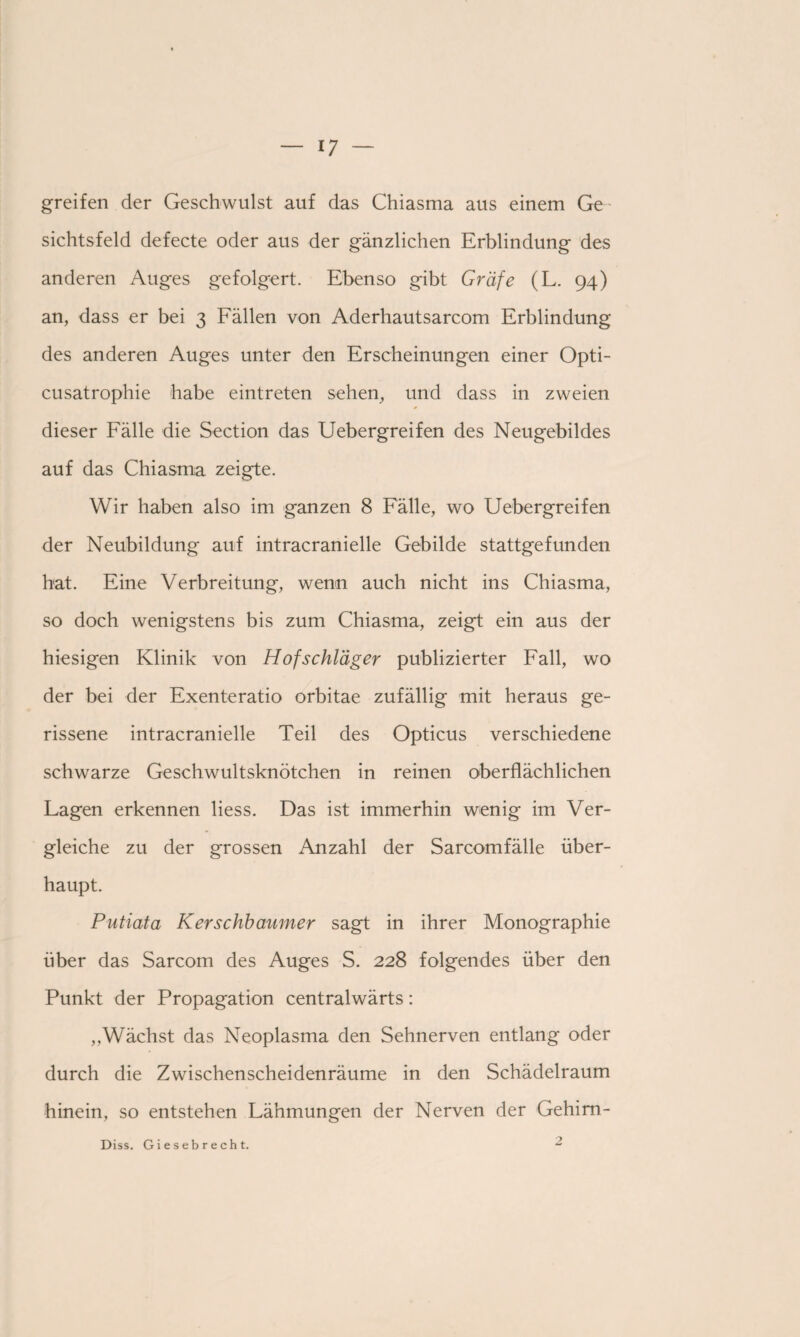 — *7 greifen der Geschwulst auf das Chiasma aus einem Ge sichtsfeld defecte oder aus der gänzlichen Erblindung des anderen Auges gefolgert. Ebenso gibt Gräfe (L. 94) an, dass er bei 3 Fällen von Aderhautsarcom Erblindung des anderen Auges unter den Erscheinungen einer Opti¬ cusatrophie habe eintreten sehen, und dass in zweien dieser Fälle die Section das Uebergreifen des Neugebildes auf das Chiasma zeigte. Wir haben also im ganzen 8 Fälle, wo Uebergreifen der Neubildung auf intracranielle Gebilde stattgefunden hat. Eine Verbreitung, wenn auch nicht ins Chiasma, so doch wenigstens bis zum Chiasma, zeigt ein aus der hiesigen Klinik von Hof Schläger publizierter Fall, wo der bei der Exenteratio orbitae zufällig mit heraus ge¬ rissene intracranielle Teil des Opticus verschiedene schwarze Geschwultsknötchen in reinen oberflächlichen Lagen erkennen Hess. Das ist immerhin wenig im Ver¬ gleiche zu der grossen Anzahl der Sarcomfälle über¬ haupt. Putiata Kerschbaumer sagt in ihrer Monographie über das Sarcom des Auges S. 228 folgendes über den Punkt der Propagation centralwärts: „Wächst das Neoplasma den Sehnerven entlang oder durch die Zwischenscheidenräume in den Schädelraum hinein, so entstehen Lähmungen der Nerven der Gehim- Diss. Giesebrecht.