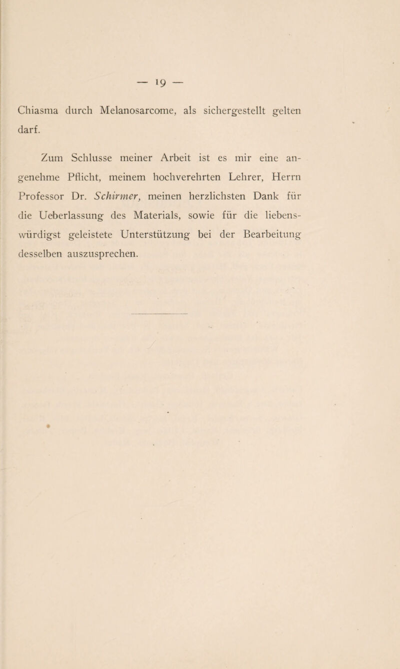 Chiasma durch Melanosarcome, als sichergestellt gelten darf. Zum Schlüsse meiner Arbeit ist es mir eine an¬ genehme Pflicht, meinem hochverehrten Lehrer, Herrn Professor Dr. Schirmer, meinen herzlichsten Dank für die Ueberlassung des Materials, sowie für die liebens- würdigst geleistete Unterstützung bei der Bearbeitung desselben auszusprechen.