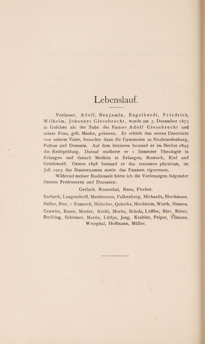 Lebenslauf. Verfasser, Adolf, Benjamin, Engelberdt, Friedrich, Wilhelm, Johannes Giesebrecht, wurde am 7. Dezember 1873 in Golchen als der Sohn des Pastors Adolf Giesebrecht und seiner Frau, geb. Maske, geboren. Er erhielt den ersten Unterricht von seinem Vater, besuchte dann die Gymnasien zu Neubrandenburg, Putbus und Demmin. Auf dem letzteren bestand er im Herbst 1895 die Reifeprüfung. Darauf studierte er 1 Semester Theologie in Erlangen nnd danach Medizin in Erlangen, Rostock, Kiel und Greifswald. Ostern 1898 bestand er das tentamen physicum, im Juli 1903 das Staatsexamen sowie das Examen rigorosum. Während meiner Studienzeit hörte ich die Vorlesungen folgender Herren Professoren und Dozenten: Gerlach. Rosenthal, Rees, Fischer. Barfurth, Langendorff, Matthiessen, Falkenberg, Michaelis, Blochmann. Heller, Bier, v.Esmarch, Hölscher, Quincke, Hochheim, Werth, Hensen. Grawitz, Busse, Mosler, Krehl, Moritz, Schulz, Löffler, Bier, Ritter, Strübing, Schirmer, Martin, Lüthje, Jung, Krabler, Peiper, Tilmann, Westphal, Hoffmann, Müller.