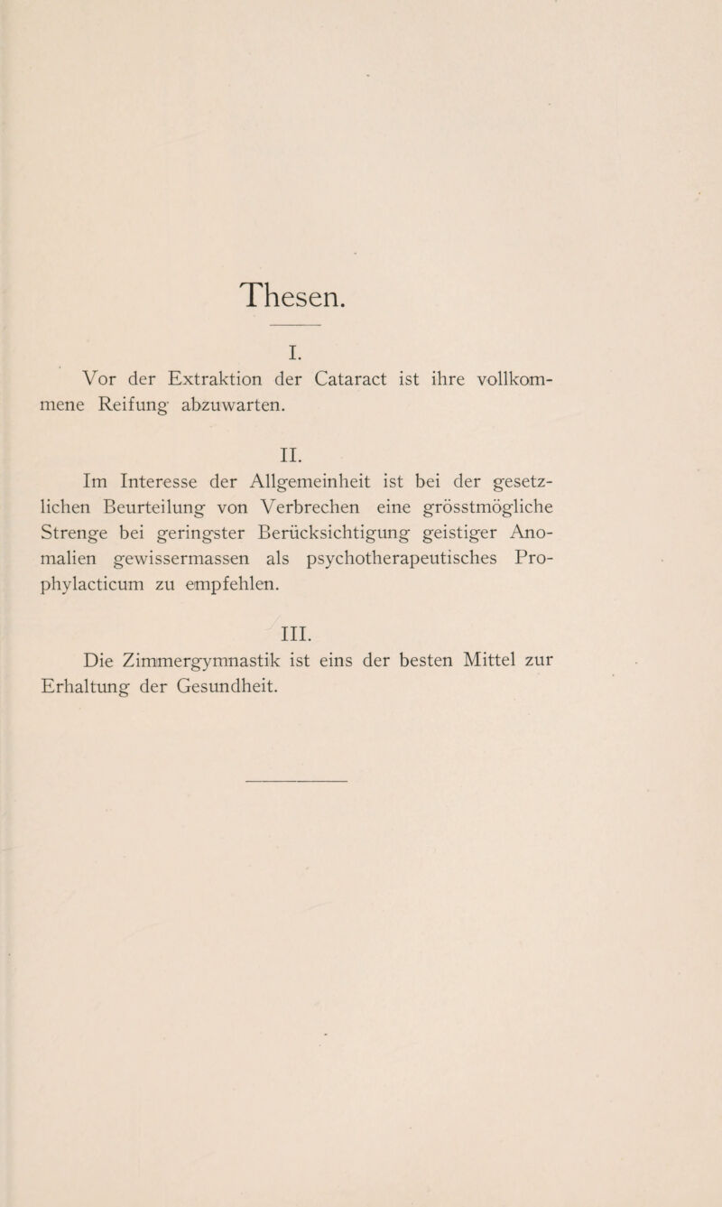 Thesen. i. Vor der Extraktion der Cataract ist ihre vollkom¬ mene Reifung abzuwarten. II. Im Interesse der Allgemeinheit ist bei der gesetz¬ lichen Beurteilung von Verbrechen eine grösstmögliche Strenge bei geringster Berücksichtigung geistiger Ano¬ malien gewissermassen als psychotherapeutisches Pro- phylacticum zu empfehlen. III. Die Zimmergymnastik ist eins der besten Mittel zur Erhaltung der Gesundheit.