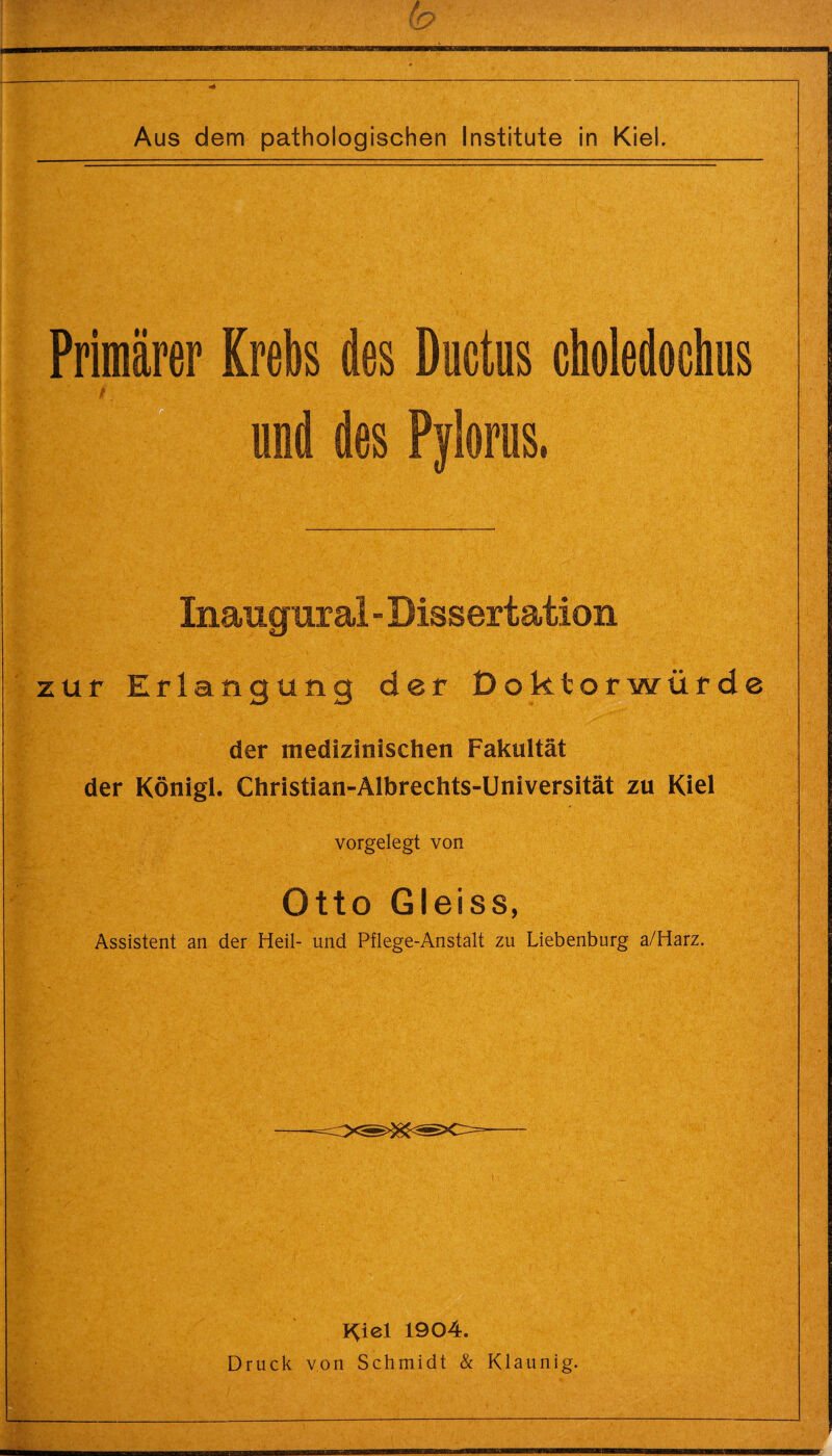 Primärer Krebs des Ductus choledochus f und des Pylorus. Inaugur al - Dissertation zur Erlangung der Doktorwürde der medizinischen Fakultät der Königl. Christian-Albrechts-Universität zu Kiel vorgelegt von Otto Gleiss, Assistent an der Heil- und Pflege-Anstalt zu Liebenburg a/Harz. Pyiel 1904. Druck von Schmidt & Klaunig.