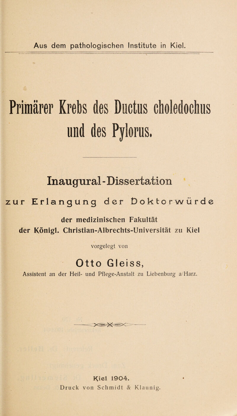 Primärer Krebs des Ductus choledochus und des Pylorus. Inaugural - Dissertation zur Erlangung der Doktorwürde der medizinischen Fakultät der Königl. Christian-Albrechts-Universität zu Kiel vorgelegt von Otto Gleiss, Assistent an der Heil- und Pflege-Anstalt zu Liebenburg a/Harz. K^iel 1904. Druck von Schmidt & Klaunig.