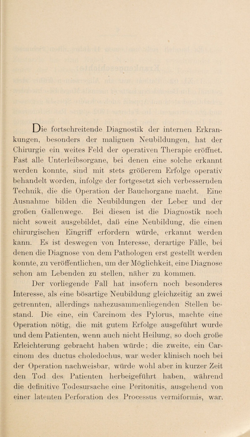 Die fortschreitende Diagnostik der internen Erkran¬ kungen, besonders der malignen Neubildungen, hat der Chirurgie ein weites Feld der operativen Therapie eröffnet. Fast alle Unterleibsorgane, bei denen eine solche erkannt werden konnte, sind mit stets größerem Erfolge operativ behandelt worden, infolge der fortgesetzt sich verbessernden Technik, die die Operation der Bauchorgane macht. Eine Ausnahme bilden die Neubildungen der Leber und der großen Gallenwege. Bei diesen ist die Diagnostik noch nicht soweit ausgebildet, daß eine Neubildung, die einen chirurgischen Eingriff erfordern würde, erkannt werden kann. Es ist deswegen von Interesse, derartige Fälle, bei denen die Diagnose von dem Pathologen erst gestellt werden konnte, zu veröffentlichen, um der Möglichkeit, eine Diagnose schon am Lebenden zu stellen, näher zu kommen. Der vorliegende Fall hat insofern noch besonderes Interesse, als eine bösartige Neubildung gleichzeitig an zwei getrennten, allerdings nahezusammenliegenden Stehen be¬ stand. Die eine, ein Carcinom des Pylorus, machte eine Operation nötig, die mit gutem Erfolge ausgeführt wurde und dem Patienten, wenn auch nicht Heilung, so doch große Erleichterung gebracht haben würde; die zweite, ein Car¬ cinom des ductus choledochus, war weder klinisch noch bei der Operation nachweisbar, würde wohl aber in kurzer Zeit den Tod des Patienten herbeigeführt haben, während die definitive Todesursache eine Peritonitis, ausgehend von einer latenten Perforation des Processus vermiformis, war.