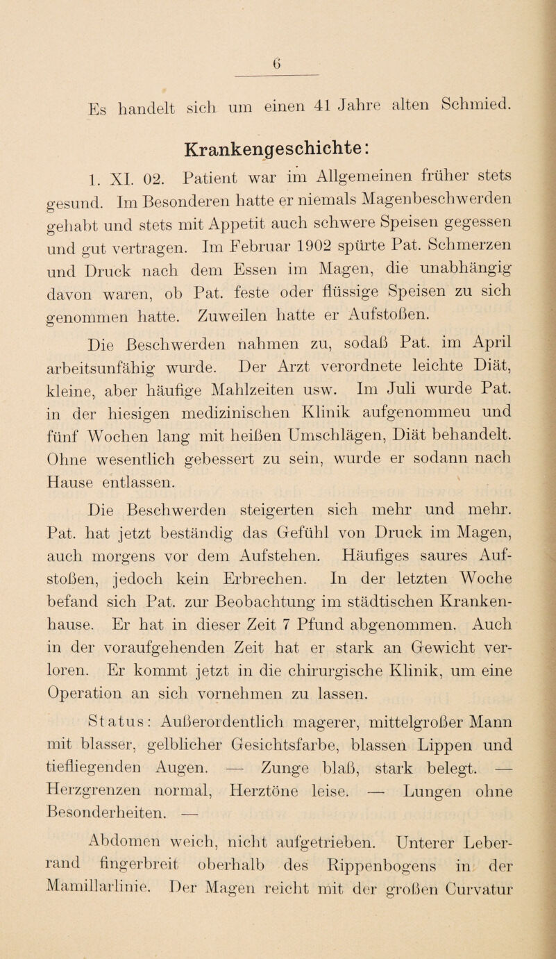 Es handelt sich um einen 41 Jahre alten Schmied. Krankengeschichte: 1. XI. 02. Patient war im Allgemeinen früher stets gesund. Im Besonderen hatte er niemals Magenbeschwerden gehabt und stets mit Appetit auch schwere Speisen gegessen und gut vertragen. Im Februar 1902 spürte Pat. Schmerzen und Druck nach dem Essen im Magen, die unabhängig davon waren, ob Pat. feste oder flüssige fejoeisen zu sich genommen hatte. Zuweilen hatte er Aufstoßen. Die Beschwerden nahmen zu, sodaß Pat. im April arbeitsunfähig wurde. Der Arzt verordnete leichte Diät, kleine, aber häufige Mahlzeiten usw. Im Juli wurde Pat. in der hiesigen medizinischen Klinik aufgenommeu und fünf Wochen lang mit heißen Umschlägen, Diät behandelt. Ohne wesentlich gebessert zu sein, wurde er sodann nach Hause entlassen. Die Beschwerden steigerten sich mehr und mehr. Pat. hat jetzt beständig das Gefühl von Druck im Magen, auch morgens vor dem Aufstehen. Häufiges saures Auf¬ stoßen, jedoch kein Erbrechen. In der letzten Woche befand sich Pat. zur Beobachtung im städtischen Kranken¬ hause. Er hat in dieser Zeit 7 Pfund abgenommen. Auch in der voraufgehenden Zeit hat er stark an Gewicht ver¬ loren. Er kommt jetzt in die chirurgische Klinik, um eine Operation an sich vornehmen zu lassen. Status: Außerordentlich magerer, mittelgroßer Mann mit blasser, gelblicher Gesichtsfarbe, blassen Lippen und tiefliegenden Augen. — Zunge blaß, stark belegt. Herzgrenzen normal, Herztöne leise. — Lungen ohne Besonderheiten. — Abdomen weich, nicht aufgetrieben. Unterer Leber¬ rand fingerbreit oberhalb des Rippenbogens in der Mamillarlinie. Der Magen reicht mit der großen Curvatur
