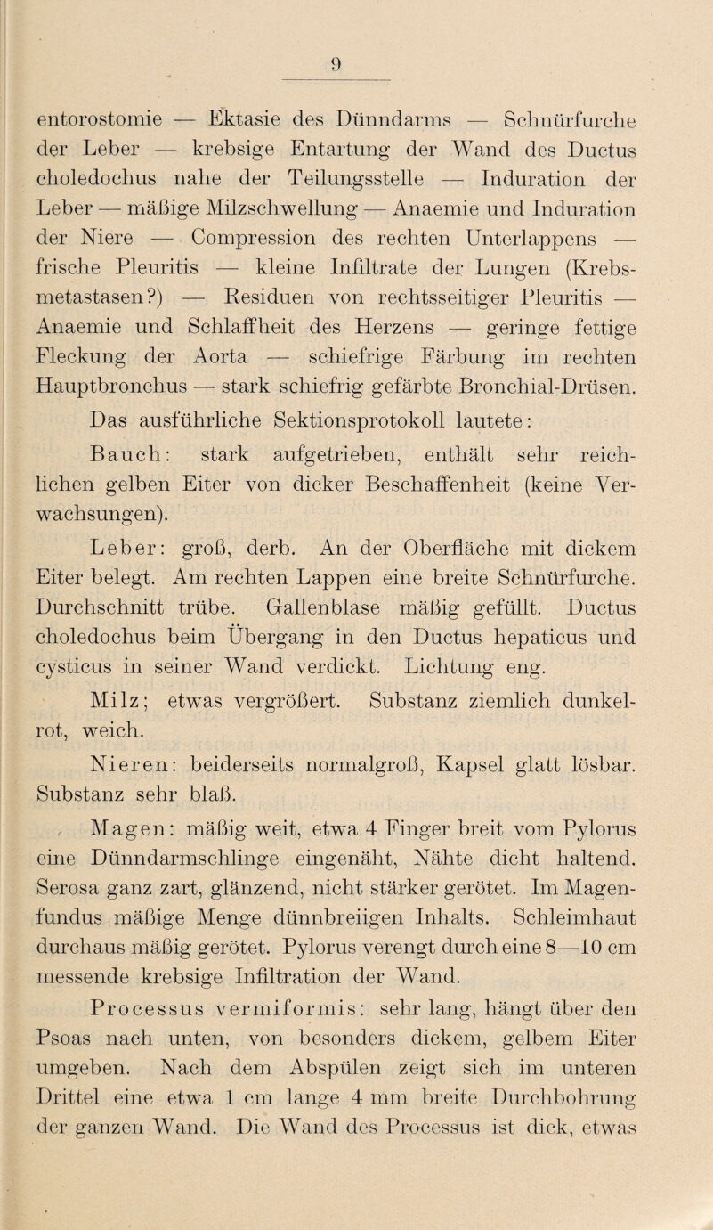 entorostomie — Ektasie des Dünndarms — Schnürfurche der Leber — krebsige Entartung der Wand des Ductus choledochus nahe der Teilungsstelle — Induration der Leber — mäßige Milzschwellung — Anaeinie und Induration der Niere — Compression des rechten Unterlappens — frische Pleuritis — kleine Infiltrate der Lungen (Krebs¬ metastasen?) — Residuen von rechtsseitiger Pleuritis — Anaemie und Schlaffheit des Herzens — geringe fettige Fleckung der Aorta — schiefrige Färbung im rechten Hauptbronchus — stark schiefrig gefärbte Bronchial-Drüsen. Das ausführliche Sektionsprotokoll lautete: Bauch: stark aufgetrieben, enthält sehr reich¬ lichen gelben Eiter von dicker Beschaffenheit (keine Ver¬ wachsungen). Leber: groß, derb. An der Oberfläche mit dickem Eiter belegt. Am rechten Lappen eine breite Schnürfurche. Durchschnitt trübe. Gallenblase mäßig gefüllt. Ductus choledochus beim Übergang in den Ductus hepaticus und cysticus in seiner Wand verdickt. Lichtung eng. Milz; etwas vergrößert. Substanz ziemlich dunkel- rot, weich. Nieren: beiderseits normalgroß, Kapsel glatt lösbar. Substanz sehr blaß. Magen: mäßig weit, etwa 4 Finger breit vom Pylorus eine Dünndarmschlinge eingenäht, Nähte dicht haltend. Serosa ganz zart, glänzend, nicht stärker gerötet. Im Magen¬ fundus mäßige Menge dünnbreiigen Inhalts. Schleimhaut durchaus mäßig gerötet. Pylorus verengt durch eine 8—10 cm messende krebsige Infiltration der Wand. Processus vermiformis: sehr lang, hängt über den Psoas nach unten, von besonders dickem, gelbem Eiter umgeben. Nach dem Abspülen zeigt sich im unteren Drittel eine etwa 1 cm lange 4 mm breite Durchbohrung der ganzen Wand. Die Wand des Processus ist dick, etwas