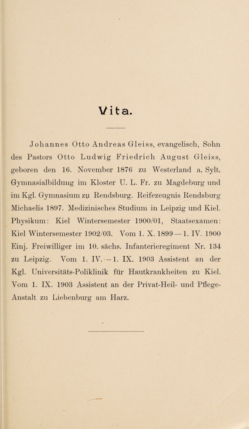 Vita. Johannes Otto Andreas Gleiss, evangelisch, Sohn des Pastors Otto Ludwig Friedrich August Gleiss, geboren den 16. November 1876 zu Westerland a. Sylt. Gymnasialbildung im Kloster U. L. Fr. zu Magdeburg und im Kgl. Gymnasium zu Rendsburg. Reifezeugnis Rendsburg Michaelis 1897. Medizinisches Studium in Leipzig und Kiel. Physikum: Kiel Wintersemester 1900/01, Staatsexamen: Kiel Wintersemester 1902/03. Vom 1. X. 1899—1. IV. 1900 Einj. Freiwilliger im 10. sächs. Infanterieregiment Nr. 134 zu Leipzig. Vom 1. IV. —1. IX. 1903 Assistent an der Kgl. Universitäts-Poliklinik für Hautkrankheiten zu Kiel. Vom 1. IX. 1903 Assistent an der Privat-Heil- und Pflege- Anstalt zu Liebenburg am Harz.