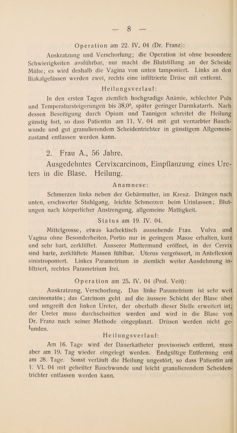 Operation am 22. IV. 04 (Dr. Franz): Auskratzung und Verschorfung; die Operation ist ohne besondere Schwierigkeiten ausführbar, nur macht die Blutstillung an der Scheide Mühe; es wird deshalb die Vagina von unten tamponiert. Links an den Iliakalgefässen werden zwei, rechts eine infiltrierte Drüse mit entfernt. Heilungsverlauf: In den ersten Tagen ziemlich hochgradige Anämie, schlechter Puls und Temperatursteigerungen bis 38,0^, später geringer Darmkatarrh. Nach dessen Beseitigung durch Opium und Tannigen schreitet die Heilung günstig fort, so dass Patientin am 11. V. 04 mit gut vernarbter Bauch- wunde und gut granulierendem Scheidentrichter in günstigem Allgemein¬ zustand entlassen werden kann. 2. Frau A., 56 Jahre. Ausgedehntes Cervixcarcinom, Einpflanzung eines Ure¬ ters in die Blase. Heilung. Anamnese: Schmerzen links neben der Gebärmutter, im Kreuz. Drängen nach unten, erschwerter Stuhlgang, leichte Schmerzen beim Urinlassen; Blut¬ ungen nach körperlicher Anstrengung, allgemeine Mattigkeit. Status am 19. IV. 04. Mittelgrosse, etwas kachektisch aussehende Frau. Vulva und Vagina ohne Besonderheiten, Portio nur in geringem Masse erhalten, kurz und sehr hart, zerklüftet. Äusserer Muttermund eröffnet, in der Cervix sind harte, zerklüftete Massen fühlbar. Uterus vergrössert, in Anteflexion sinistroponiert. Linkes Parametrium in ziemlich weiter Ausdehnung in¬ filtriert, rechtes Parametrium frei. Operation am 25. IV. 04 (Prof. Veit): Auskratzung, Verschorfung, Das linke Parametrium ist sehr weit carcinomatös; das Carcinom geht auf die äussere Schicht der Blase über und umgreift den linken Ureter, der oberhalb dieser Stelle erweitert ist; der Ureter muss durchschnitten werden und wird in die Blase von Dr. Franz nach seiner Methode eingepfanzt. Drüsen werden nicht ge¬ funden. Heilungsverlauf: Am 16. Tage wird der Dauerkatheter provisorisch entfernt, muss aber am 19. Tag wieder eingelegt werden. Endgültige Entfernung erst am 28. Tage. Sonst verläuft die Heilung ungestört, so dass Patientin am 1. VI. 04 mit geheilter Bauchwunde und leicht granulierendem Scheiden¬ trichter entlassen werden kann.