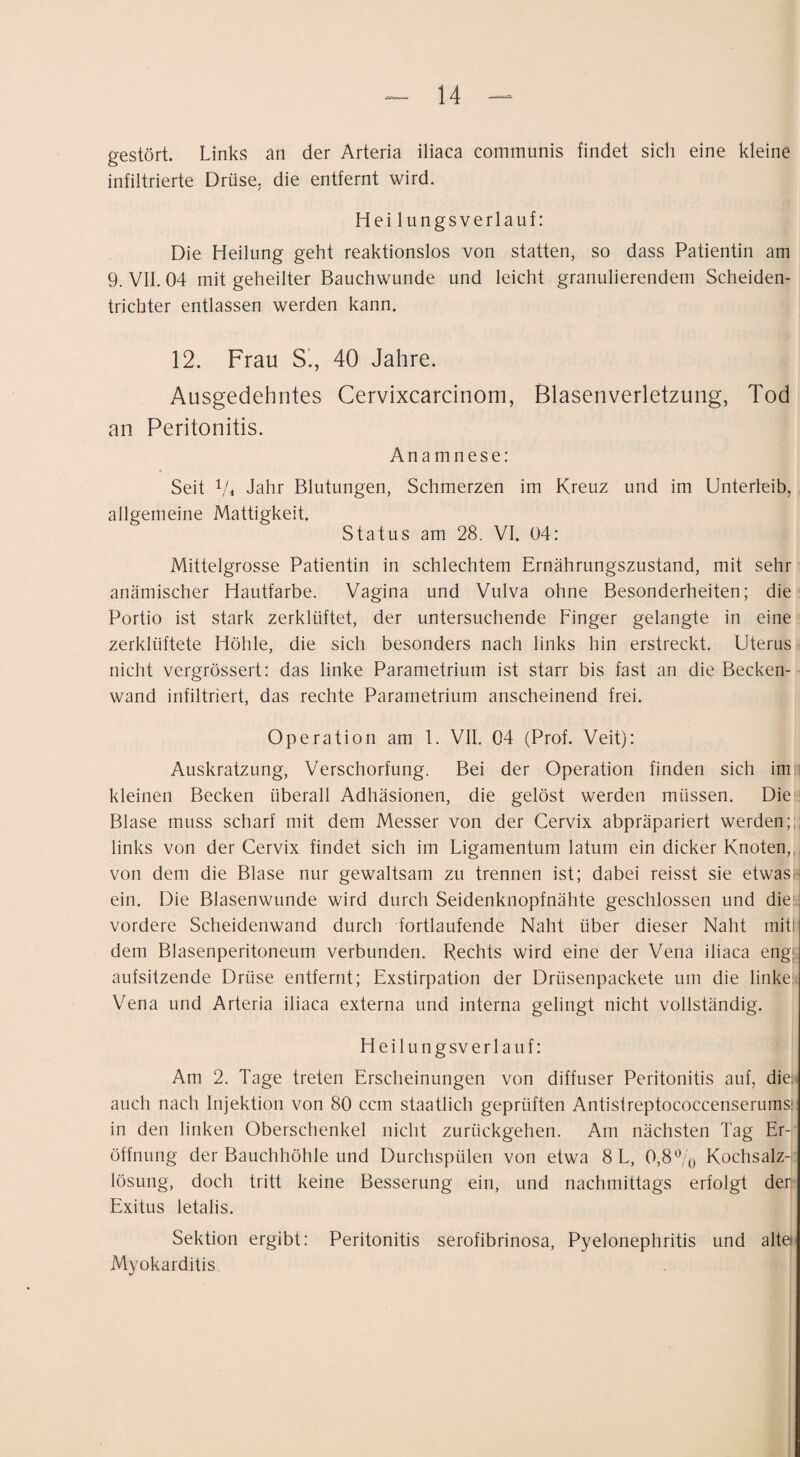 gestört. Links an der Arteria iliaca communis findet sich eine kleine infiltrierte Drüse, die entfernt wird. Hei lungsverlauf: Die Heilung geht reaktionslos von statten, so dass Patientin am 9. VII. 04 mit geheilter Bauchwunde und leicht granulierendem Scheiden- tricbter entlassen werden kann. 12. Frau S’., 40 Jahre. Ausgedehntes Cervixcarcinom, Blasenverletzung, Tod an Peritonitis. Anamnese: Seit Vi Jahr Blutungen, Schmerzen im Kreuz und im Unterleib, allgemeine Mattigkeit. Status am 28. VI. 04: Mittelgrosse Patientin in schlechtem Ernährungszustand, mit sehr anämischer Hautfarbe. Vagina und Vulva ohne Besonderheiten; die Portio ist stark zerklüftet, der untersuchende Finger gelangte in eine zerklüftete Höhle, die sich besonders nach links hin erstreckt. Uterus nicht vergrössert: das linke Parametrium ist starr bis fast an die Becken¬ wand infiltriert, das rechte Parametrium anscheinend frei. Operation am 1. VII. 04 (Prof. Veit): Auskratzung, Verschorfung. Bei der Operation finden sich im i kleinen Becken überall Adhäsionen, die gelöst werden müssen. Die*^ Blase muss scharf mit dem Messer von der Cervix abpräpariert werden;,, links von der Cervix findet sich im Ligamentum latum ein dicker Knoten,, von dem die Blase nur gewaltsam zu trennen ist; dabei reisst sie etwas¬ ein. Die Blasenwunde wird durch Seidenknopfnähte geschlossen und dies vordere Scheidenwand durch fortlaufende Naht über dieser Naht mit! dem Blasenperitoneum verbunden. Rechts wird eine der Vena iliaca eng}; aufsitzende Drüse entfernt; Exstirpation der Drüsenpackete um die linkefi Vena und Arteria iliaca externa und interna gelingt nicht vollständig. H e i 1 u n g SV e r 1 a u f: Am 2. Tage treten Erscheinungen von diffuser Peritonitis auf, diei' auch nach Injektion von 80 ccm staatlich geprüften Antislreptococcenserumsi in den linken Oberschenkel nicht zurückgehen. Am nächsten Tag Er¬ öffnung der Bauchhöhle und Durchspüleii von etwa 8 L, 0,8% Kochsalz¬ lösung, doch tritt keine Besserung ein, und nachmittags erfolgt der Exitus letalis. Sektion ergibt: Peritonitis serofibrinosa, Pyelonephritis und alte Myokarditis