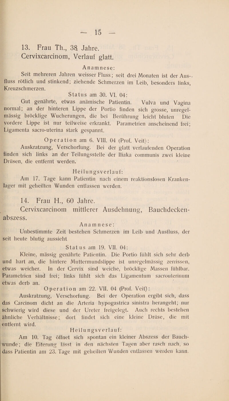 13. Frau Th., 33 Jahre. Cervixcarcinom, Verlauf glatt. Anamnese: Seit mehreren Jahren weisser Fluss; seit drei Monaten ist der Aus¬ fluss rötlich und stinkend; ziehende Schmerzen im Leib, besonders links, Kreuzschmerzen. Status am 30. VI. 04: Gut genährte, etwas anämische Patientin. Vulva und Vagina normal; an der hinteren Lippe der Portio finden sich grosse, unregel¬ mässig bröcklige Wucherungen, die bei Berührung leicht bluten Die vordere Lippe ist nur teilweise erkrankt. Parametrien anscheinend frei; Ligamenta sacro-uterina stark gespannt. Operation am 6. VIII. 04 (Prof. Veit): Auskratzung, Verschorfung. Bei der glatt verlaufenden Operation finden sich links an der Teilungsstelle der lliaka communis zwei kleine Drüsen, die entfernt werden. Heilungsverlauf: Am 17. Tage kann Patientin nach einem reaktionslosen Kranken¬ lager mit geheilten Wunden entlassen werden. 14. Frau H., 60 Jahre. Cervixcarcinom mittlerer Ausdehnung, Bauchdecken¬ abszess. Anamnese : Unbestimmte Zeit bestehen Schmerzen im Leib und Ausfluss, der seit heute blutig aussieht Stat US am 19. VII. 04: Kleine, mässig genährte Patientin. Die Portio fühlt sich sehr derb und hart an, die hintere Muttermundslippe ist unregelmässig zerrissen, etwas weicher. In der Cervix sind weiche, bröcklige Massen fühlbar. Parametrien sind frei; links fühlt sich das Ligamentum sacrouterinum etwas derb an. Operation am 22. VII. 04 (Prof. Veit): Auskratzung, Verschorfung. Bei der Operation ergibt sich, dass das Carcinom dicht an die Arteria hypogastrica sinistra herangeht; nur schwierig wird diese und der Ureter freigelegt. Auch rechts bestehen ähnliche Verhältnisse; dort findet sich eine kleine Drüse, die mit entfernt wird. Heilungsverlauf: Am 10. Tag öffnet sich spontan ein kleiner Abszess der Bauch¬ wunde; die Eiterung lässt in den nächsten Tagen aber rasch nach, so dass Patientin am 23. Tage mit geheilten Wunden entlassen weiden kann.