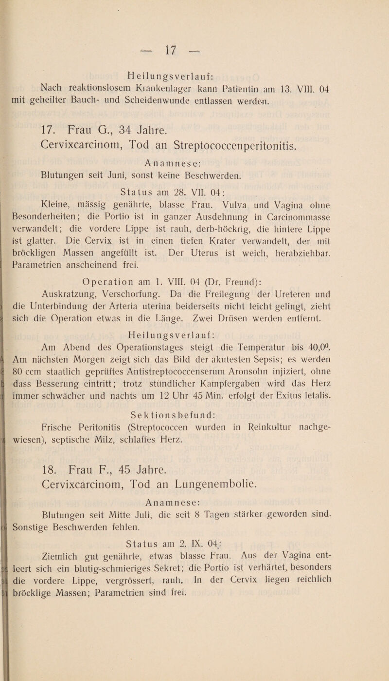 H eilungsverlauf: Nach reaktionslosem Krankenlager kann Patientin am 13. VIII. 04 mit geheilter Bauch- und Scheidenwunde entlassen werde-n. 17. Frau G., 34 Jahre. Cervixcarcinom, Tod an Streptococcenperitonitis. Anamnese: Blutungen seit Juni, sonst keine Beschwerden. Status am 28. VII. 04: Kleine, massig genährte, blasse Frau. Vulva und Vagina ohne I Besonderheiten; die Portio ist in ganzer Ausdehnung in Carcinommasse ; verwandelt; die vordere Lippe ist rauh, derb-höckrig, die hintere Lippe ist glatter. Die Cervix ist in einen tiefen Krater verwandelt, der mit ’ bröckligen Massen angefüllt ist. Der Uterus ist weich, herabziehbar. Parametrien anscheinend frei. Operation am 1. VIII. 04 (Dr. Freund): Auskratzung, Verschorfung. Da die Freilegung der Ureteren und ) die Unterbindung der Arteria uterina beiderseits nicht leicht gelingt, zieht 8 sich die Operation etwas in die Länge. Zwei Drüsen werden entfernt. Heilungsverlauf: Am Abend des Operationstages steigt die Temperatur bis 40,0^. Sj Am nächsten Morgen zeigt sich das Bild der akutesten Sepsis; es werden ^ 80 ccm staatlich geprüftes Antistreptococcenserum Aronsohn injiziert, ohne b dass Besserung eintritt; trotz stündlicher Kampfergaben wird das Herz f immer schwächer und nachts um 12 Uhr 45 Min. erfolgt der Exitus letalis. I 1 Sektionsbefund: Frische Peritonitis (Streptococcen wurden in Reinkultur nachge- jj wiesen), septische Milz, schlaffes Herz. 18. Frau F., 45 Jahre. j i Cervixcarcinom, Tod an Lungenembolie. : Anamnese: I Blutungen seit Mitte Juli, die seit 8 Tagen stärker geworden sind. Sonstige Beschwerden fehlen. I Status am 2. IX. 04: 1 Ziemlich gut genährte, etwas blasse Frau, Aus der Vagina ent- re leert sich ein blutig-schmieriges Sekret; die Portio ist verhärtet, besonders die vordere Lippe, vergrössert, rauh. In der Cervix liegen reichlich H bröcklige Massen; Parametrien sind frei.