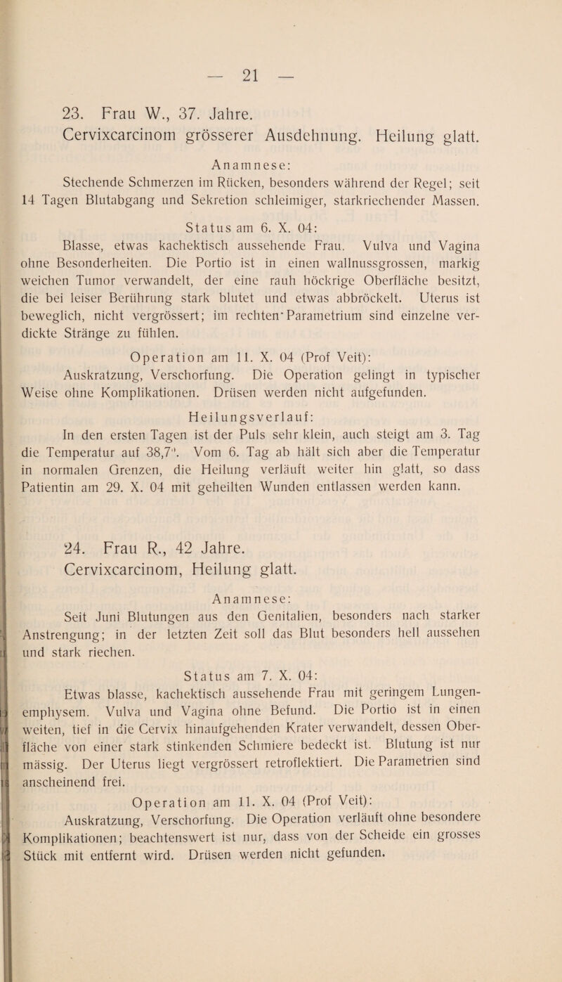 23. Frau W., 37. Jahre. Cervixcarcinom grösserer Ausdehnung. Heilung glatt. Anamnese: Stechende Schmerzen im Rücken, besonders während der Regel; seit 14 Tagen Blutabgang und Sekretion schleimiger, starkriechender Massen. Status am 6. X. 04: Blasse, etwas kachektisch aussehende Frau, Vulva und Vagina ohne Besonderheiten. Die Portio ist in einen wallnussgrossen, markig weichen Tumor verwandelt, der eine rauh höckrige Oberfläche besitzt, die bei leiser Berührung stark blutet und etwas abbröckelt. Uterus ist beweglich, nicht vergrössert; im rechten* Parametrium sind einzelne ver- i dickte Stränge zu fühlen. Operation am 11. X. 04 (Prof Veit): Auskratzung, Verschorfung. Die Operation gelingt in typischer Weise ohne Komplikationen. Drüsen werden nicht aufgefunden. Heilungsverlauf: In den ersten Tagen ist der Puls sehr klein, auch steigt am 3. Tag ^ die Temperatur auf 38,7''. Vom 6. Tag ab hält sich aber die Temperatur t in normalen Grenzen, die Heilung verläuft weiter hin glatt, so dass Patientin am 29. X. 04 mit geheilten Wunden entlassen werden kann. 24. Frau R., 42 Jahre. Cervixcarcinom, Heilung glatt. Anamnese: : Seit Juni Blutungen aus den Genitalien, besonders nach starker 4 Anstrengung; in der letzten Zeit soll das Blut besonders hell aussehen ;r: und stark riechen. '1 \i\ il' rr 1 l! t( Status am 7. X. 04: Etwas blasse, kachektisch aussehende Frau mit geringem Lungen¬ emphysem. Vulva und Vagina ohne Befund. Die Portio ist in einen weiten, tief in die Cervix hinaufgehenden Krater verwandelt, dessen Ober¬ fläche von einer stark stinkenden Schmiere bedeckt ist. Blutung ist nur mässig. Der Uterus liegt vergrössert retroflektiert. Die Parametrien sind anscheinend frei. Operation am 11. X. 04 (Prof Veit): Auskratzung, Verschorfung. Die Operation verläuft ohne besondere Komplikationen; beachtenswert ist nur, dass von der Scheide ein grosses Stück mit entfernt wird. Drüsen werden nicht gefunden.