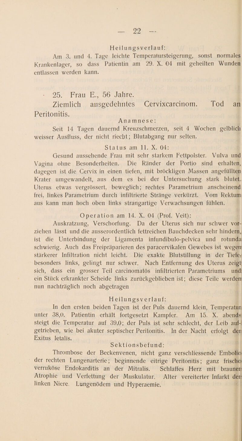 Heilungsverlauf: Am 3. und 4. Tage leichte Temperatursteigerung, sonst normales Krankenlager, so dass Patientin am 29. X. 04 mit geheilten Wunden entlassen werden kann. - 25. Frau E., 56 Jahre. Ziemlich ausgedehntes Cervixcarcinom. Tod an Peritonitis. Ana mne s e: Seit 14 Tagen dauernd Kreuzschmerzen, seit 4 Wochen gelblich weisser Ausfluss, der nicht riecht; Blutabgang nur selten. Status am 11. X. 04: Gesund aussehende Frau mit sehr starkem Fettpolster. Vulva und Vagina ohne Besonderheiten. Die Ränder der Portio sind erhalten, dagegen ist die Cervix in einen tiefen, mit bröckligen Massen angefüllten Krater umgewandelt, aus dem es bei der Untersuchung stark blutet., Uterus etwas vergrössert, beweglich; rechtes Parametrium anscheinend frei, linkes Parametrium durch infiltrierte Stränge verkürzt. Vom Rektumi aus kann man hoch oben links strangartige Verwachsungen fühlen. Operation am 14. X. 04 (Prof. Veit): Auskratzung, Verschorfung. Da der Uterus sich nur schwer vor¬ ziehen lässt und die ausserordentlich fettreichen Bauchdecken sehr hindern,^ ist die Unterbindung der Ligamenta infundibulo-pelvica und rotunda: schwierig. Auch das Freipräparieren des paracervikalen Gewebes ist wegem stärkerer Infiltration nicht leicht. Die exakte Blutstillung in der Tiefe; besonders links, gelingt nur schwer. Nach Entfernung des Uterus zeigt sich, dass ein grosser Teil carcinomatös infiltrierten Parametriums und: ein Stück erkrankter Scheide links zurückgeblieben ist; diese Teile werden nun nachträglich noch abgetragen H eilungsverlauf: In den ersten beiden Tagen ist der Puls dauernd klein, Temperatur unter 38,0. Patientin erhält fortgesetzt Kampfer. Am 15. X. abends steigt die Temperatur auf 39,0; der Puls ist sehr schlecht, der Leib auf¬ getrieben, wie bei akuter septischer Peritonitis. In der Nacht erfolgt der Exitus letalis. Sektionsbefund: Thrombose der Beckenvenen, nicht ganz verschliessende Embolie; der rechten Lungenarterie; beginnende eitrige Peritonitis; ganz frische' verruköse Endokarditis an der Mitralis. Schlaffes Herz mit brauner Atrophie und Verfettung der Muskulatur. Alter vereiterter Infarkt der linken Niere. Lungenödem und Hyperaemie,